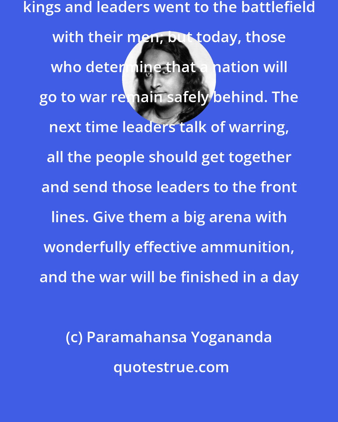 Paramahansa Yogananda: In the earlier days of history, kings and leaders went to the battlefield with their men; but today, those who determine that a nation will go to war remain safely behind. The next time leaders talk of warring, all the people should get together and send those leaders to the front lines. Give them a big arena with wonderfully effective ammunition, and the war will be finished in a day