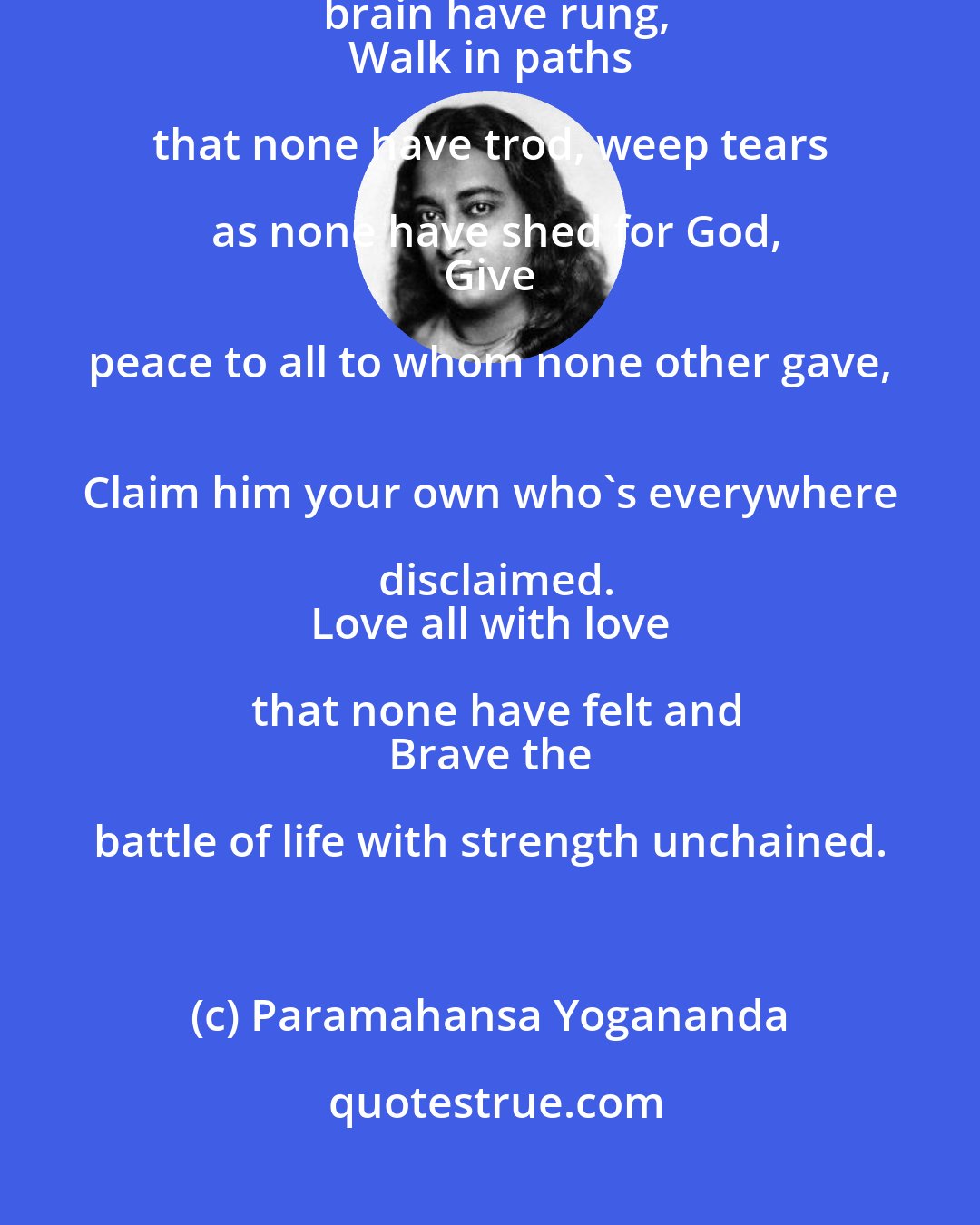 Paramahansa Yogananda: Sing songs that none have sung, think thoughts that ne'er in the brain have rung,
 Walk in paths that none have trod, weep tears as none have shed for God,
 Give peace to all to whom none other gave, 
 Claim him your own who's everywhere disclaimed.
 Love all with love that none have felt and
 Brave the battle of life with strength unchained.