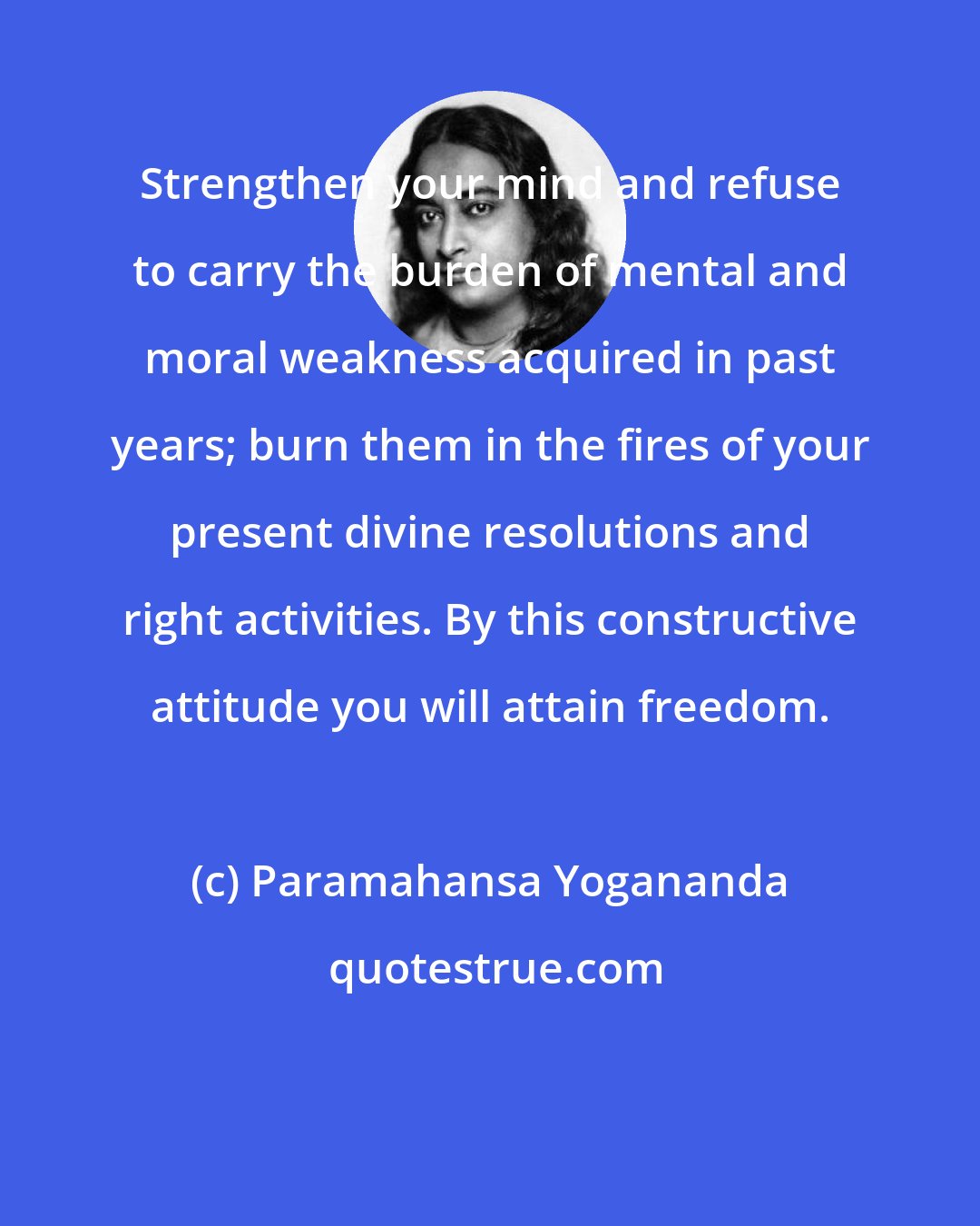 Paramahansa Yogananda: Strengthen your mind and refuse to carry the burden of mental and moral weakness acquired in past years; burn them in the fires of your present divine resolutions and right activities. By this constructive attitude you will attain freedom.