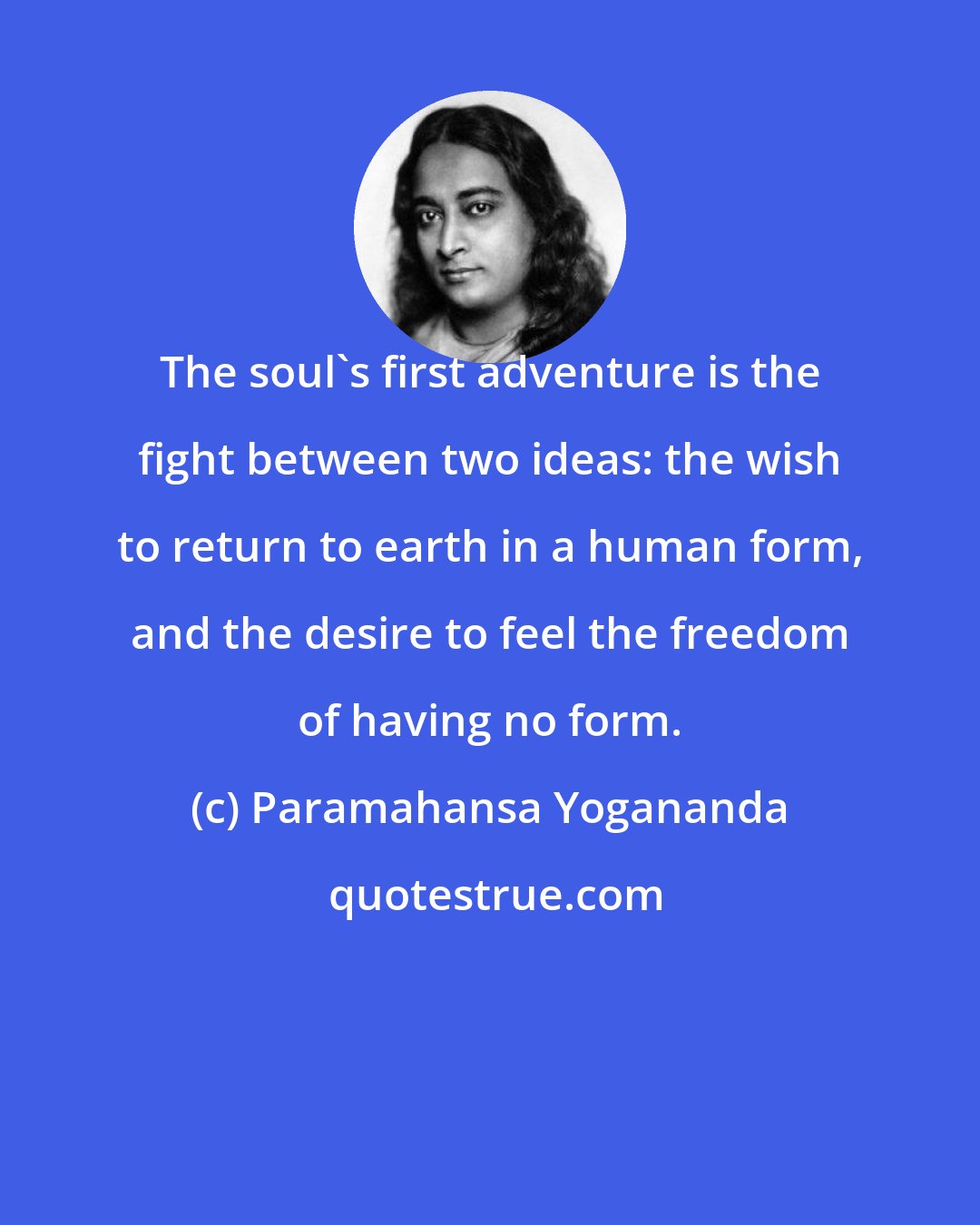 Paramahansa Yogananda: The soul's first adventure is the fight between two ideas: the wish to return to earth in a human form, and the desire to feel the freedom of having no form.