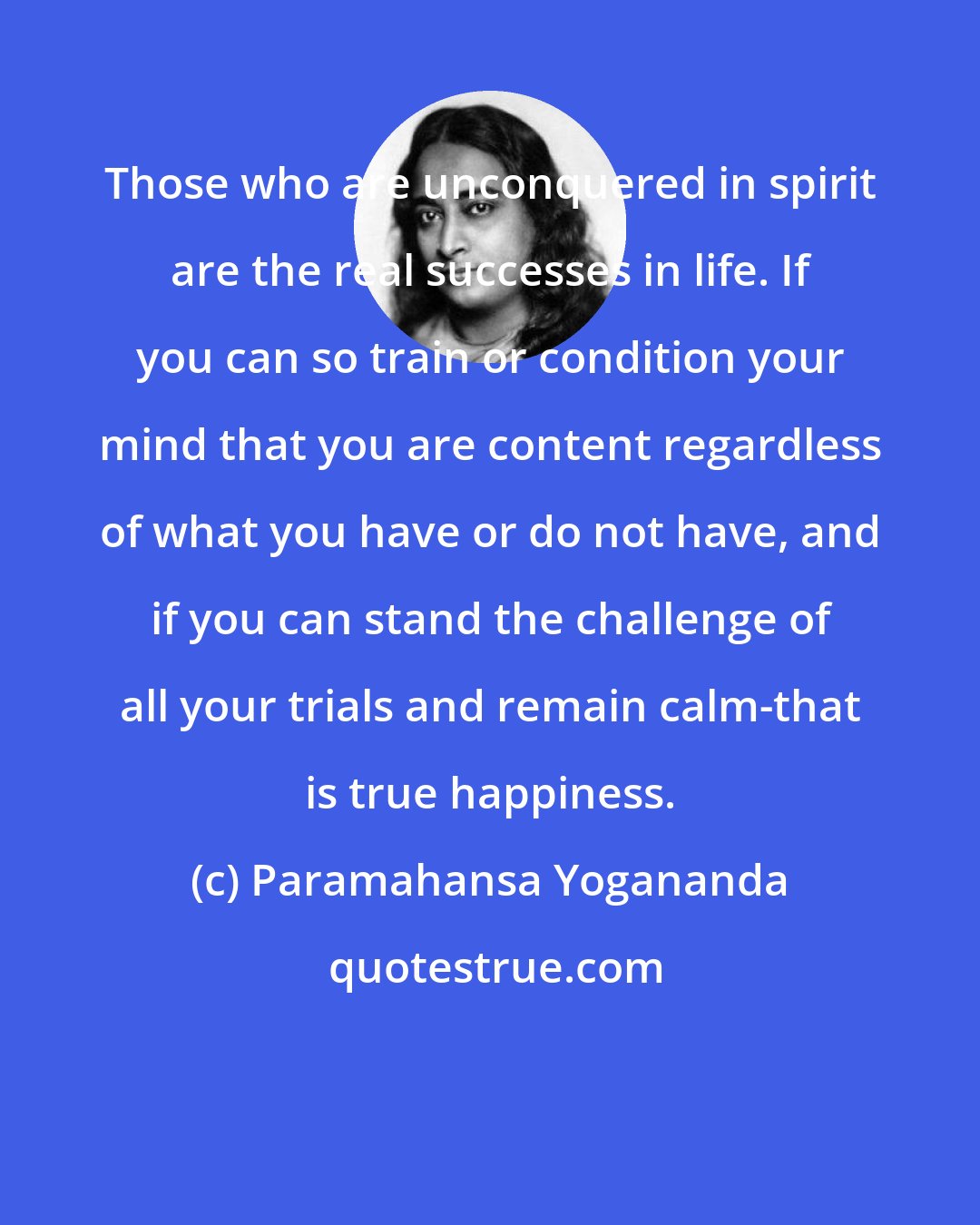 Paramahansa Yogananda: Those who are unconquered in spirit are the real successes in life. If you can so train or condition your mind that you are content regardless of what you have or do not have, and if you can stand the challenge of all your trials and remain calm-that is true happiness.
