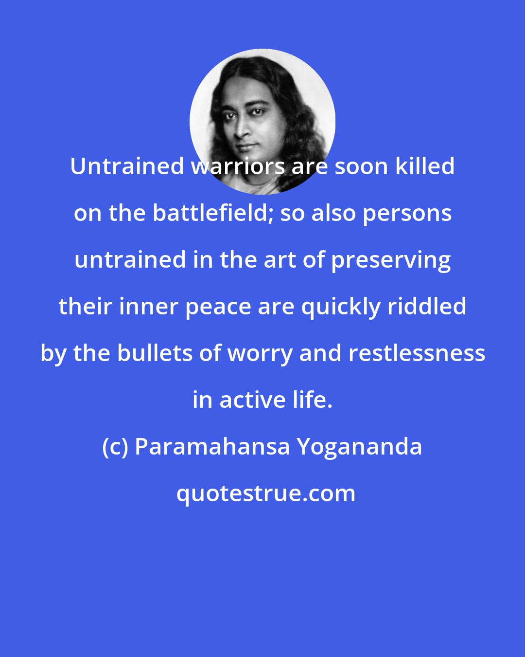 Paramahansa Yogananda: Untrained warriors are soon killed on the battlefield; so also persons untrained in the art of preserving their inner peace are quickly riddled by the bullets of worry and restlessness in active life.