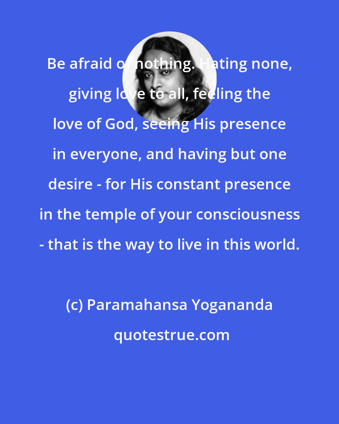 Paramahansa Yogananda: Be afraid of nothing. Hating none, giving love to all, feeling the love of God, seeing His presence in everyone, and having but one desire - for His constant presence in the temple of your consciousness - that is the way to live in this world.