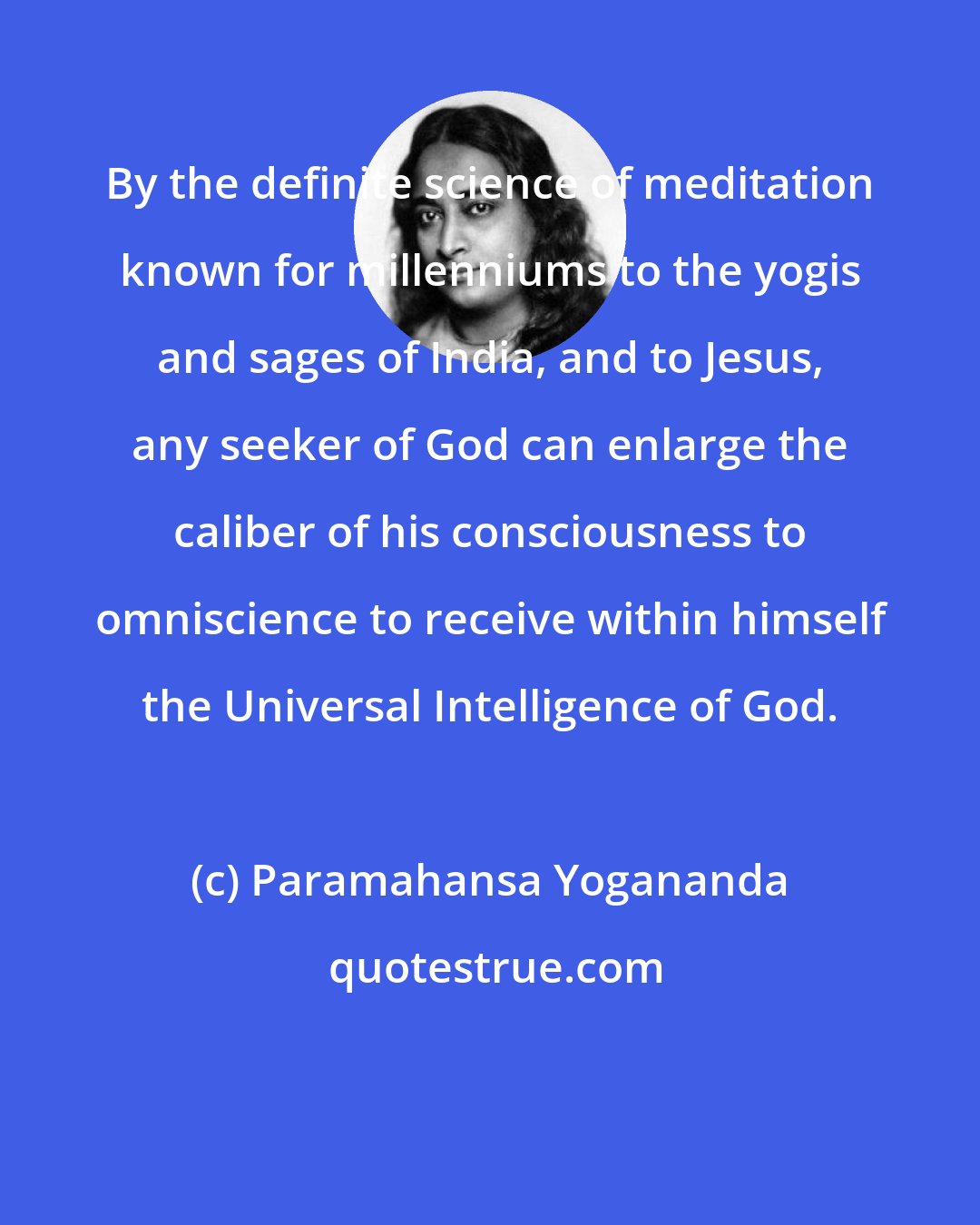 Paramahansa Yogananda: By the definite science of meditation known for millenniums to the yogis and sages of India, and to Jesus, any seeker of God can enlarge the caliber of his consciousness to omniscience to receive within himself the Universal Intelligence of God.