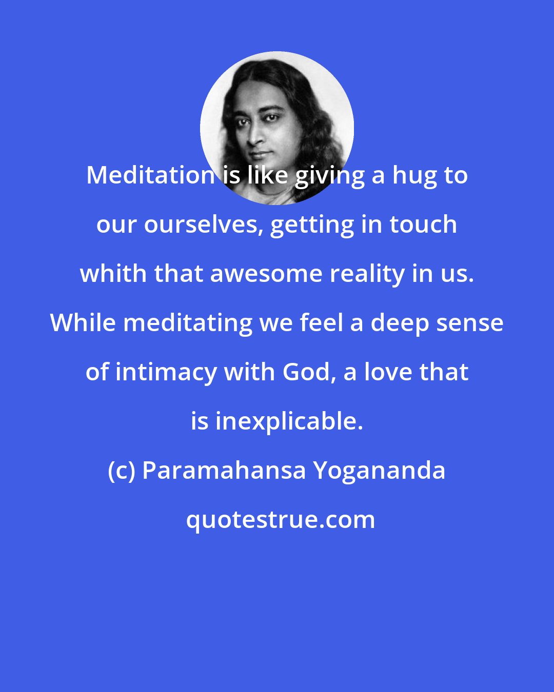 Paramahansa Yogananda: Meditation is like giving a hug to our ourselves, getting in touch whith that awesome reality in us. While meditating we feel a deep sense of intimacy with God, a love that is inexplicable.