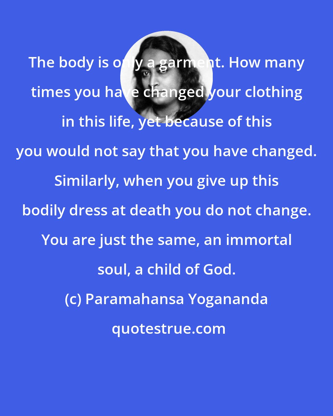 Paramahansa Yogananda: The body is only a garment. How many times you have changed your clothing in this life, yet because of this you would not say that you have changed. Similarly, when you give up this bodily dress at death you do not change. You are just the same, an immortal soul, a child of God.