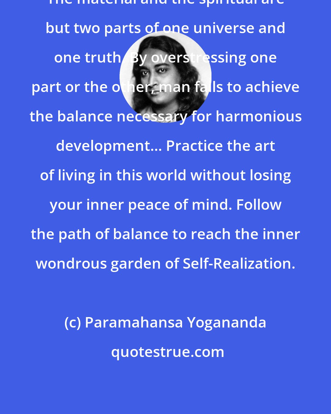 Paramahansa Yogananda: The material and the spiritual are but two parts of one universe and one truth. By overstressing one part or the other, man fails to achieve the balance necessary for harmonious development... Practice the art of living in this world without losing your inner peace of mind. Follow the path of balance to reach the inner wondrous garden of Self-Realization.