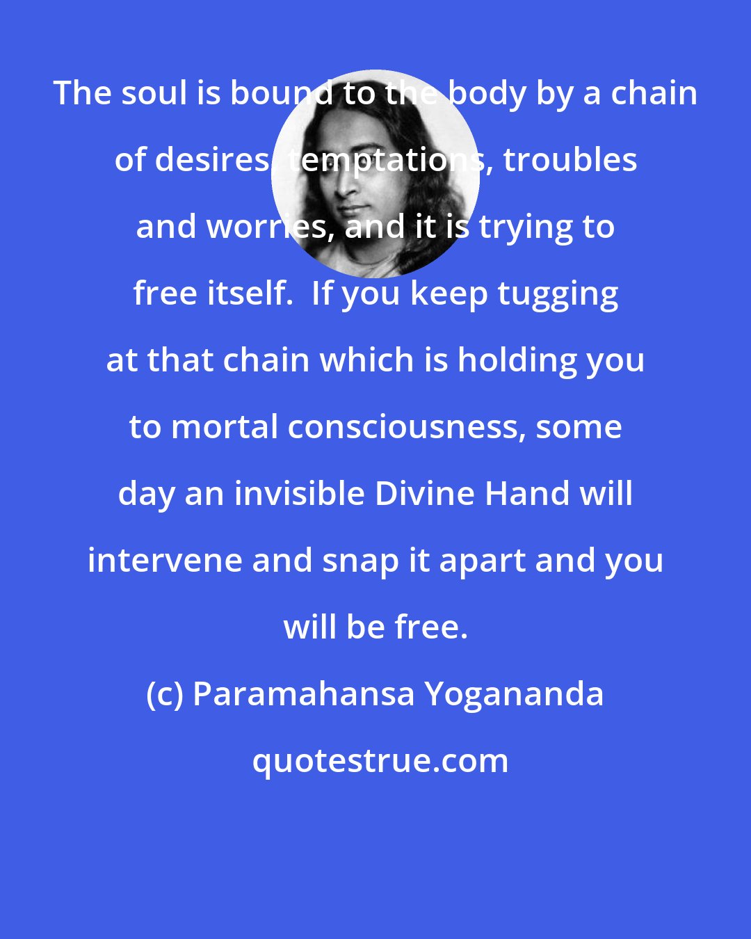 Paramahansa Yogananda: The soul is bound to the body by a chain of desires, temptations, troubles and worries, and it is trying to free itself.  If you keep tugging at that chain which is holding you to mortal consciousness, some day an invisible Divine Hand will intervene and snap it apart and you will be free.