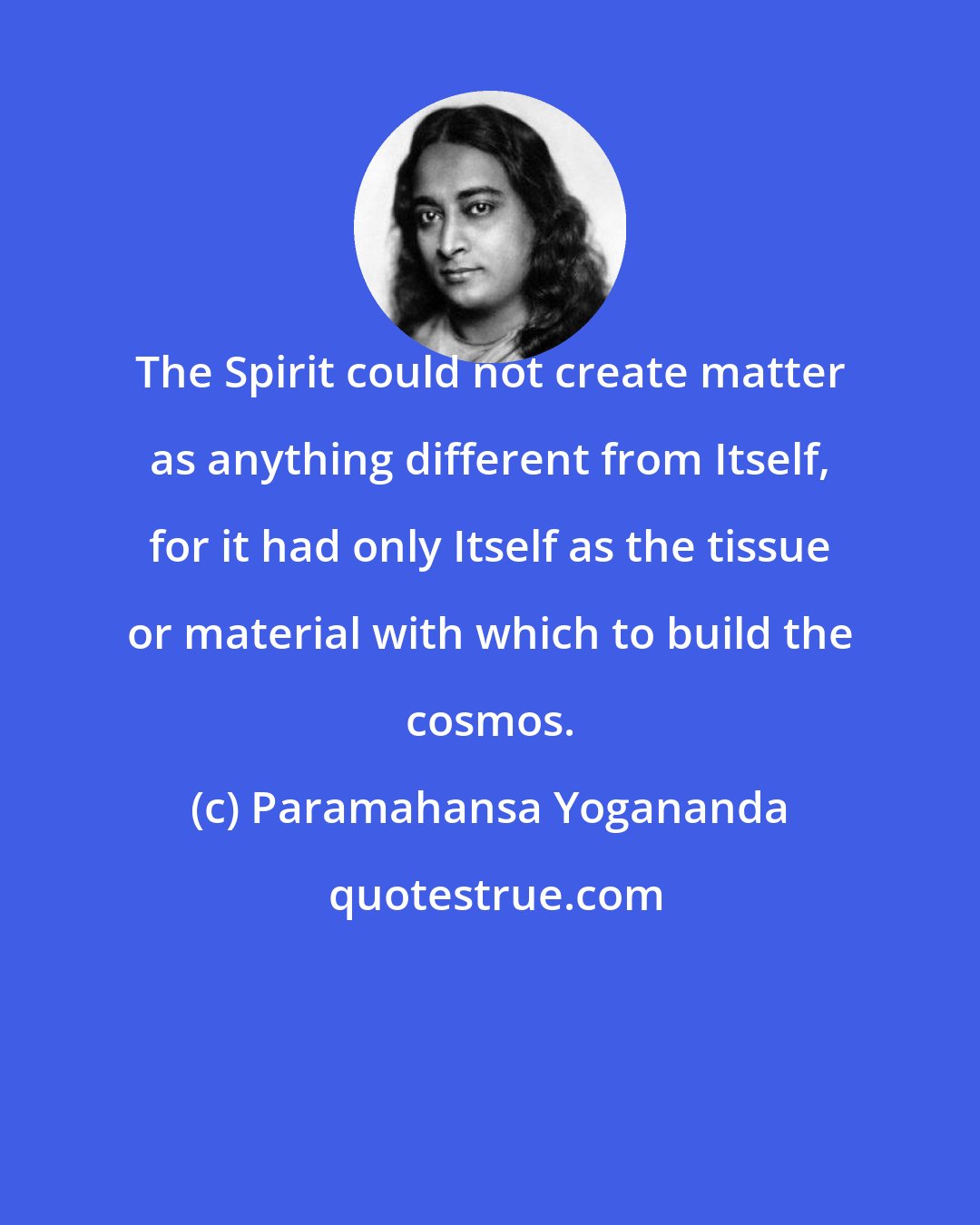 Paramahansa Yogananda: The Spirit could not create matter as anything different from Itself, for it had only Itself as the tissue or material with which to build the cosmos.
