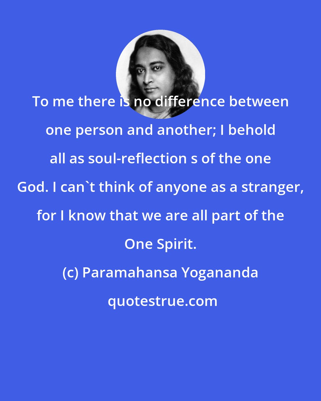Paramahansa Yogananda: To me there is no difference between one person and another; I behold all as soul-reflection s of the one God. I can't think of anyone as a stranger, for I know that we are all part of the One Spirit.