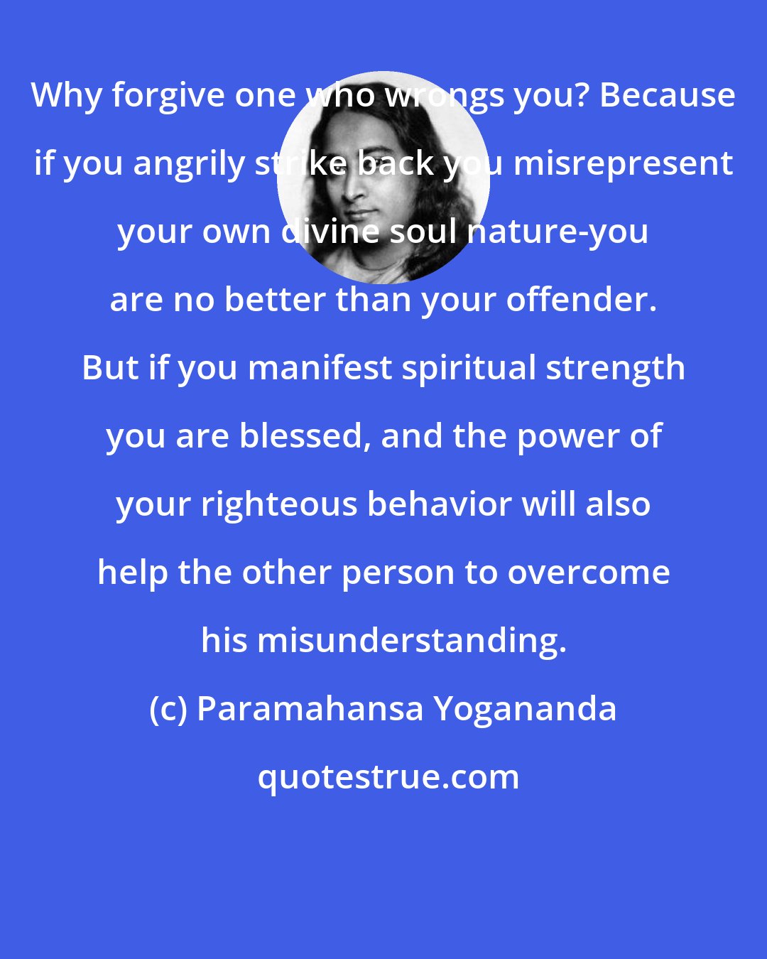 Paramahansa Yogananda: Why forgive one who wrongs you? Because if you angrily strike back you misrepresent your own divine soul nature-you are no better than your offender. But if you manifest spiritual strength you are blessed, and the power of your righteous behavior will also help the other person to overcome his misunderstanding.