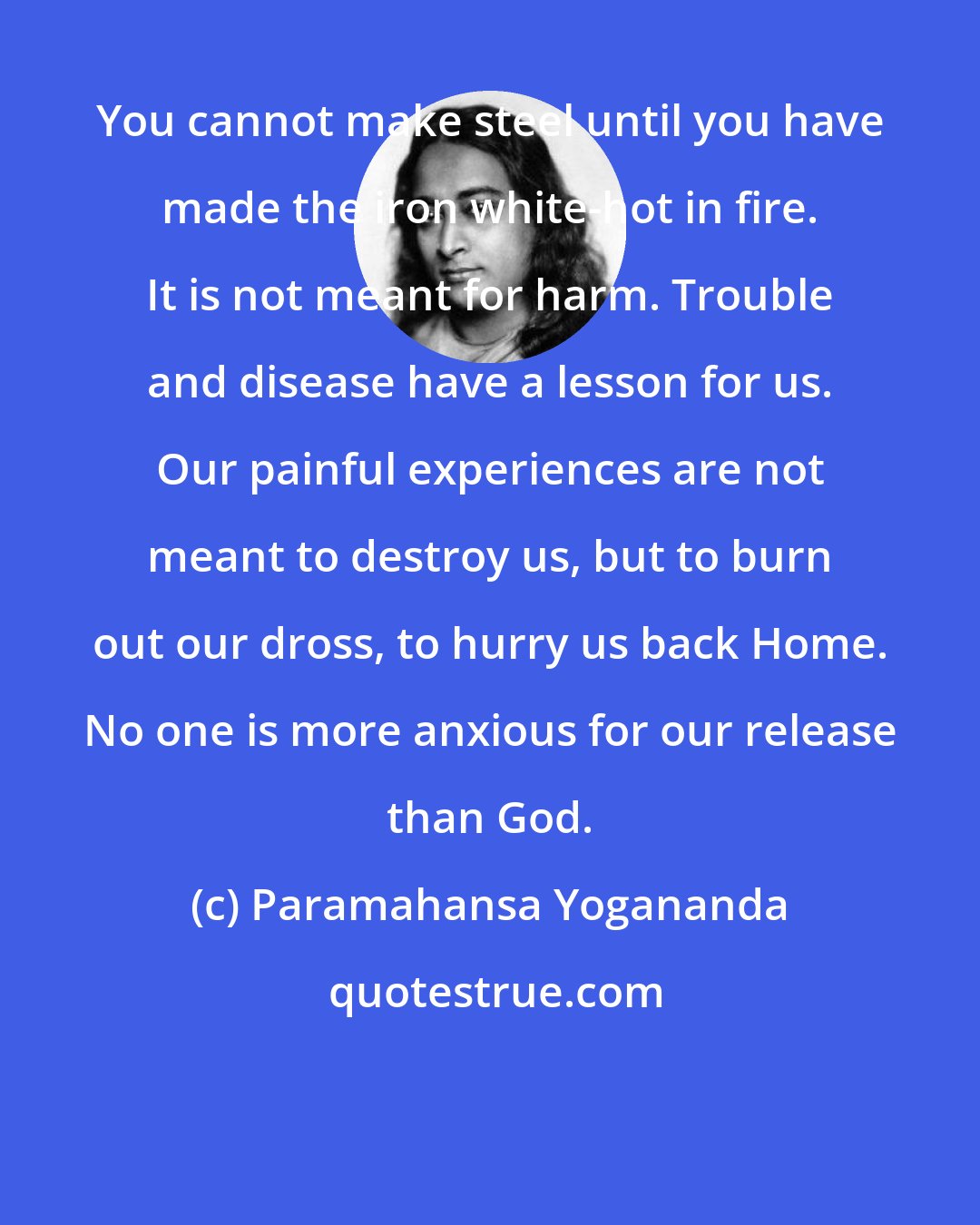 Paramahansa Yogananda: You cannot make steel until you have made the iron white-hot in fire. It is not meant for harm. Trouble and disease have a lesson for us. Our painful experiences are not meant to destroy us, but to burn out our dross, to hurry us back Home. No one is more anxious for our release than God.