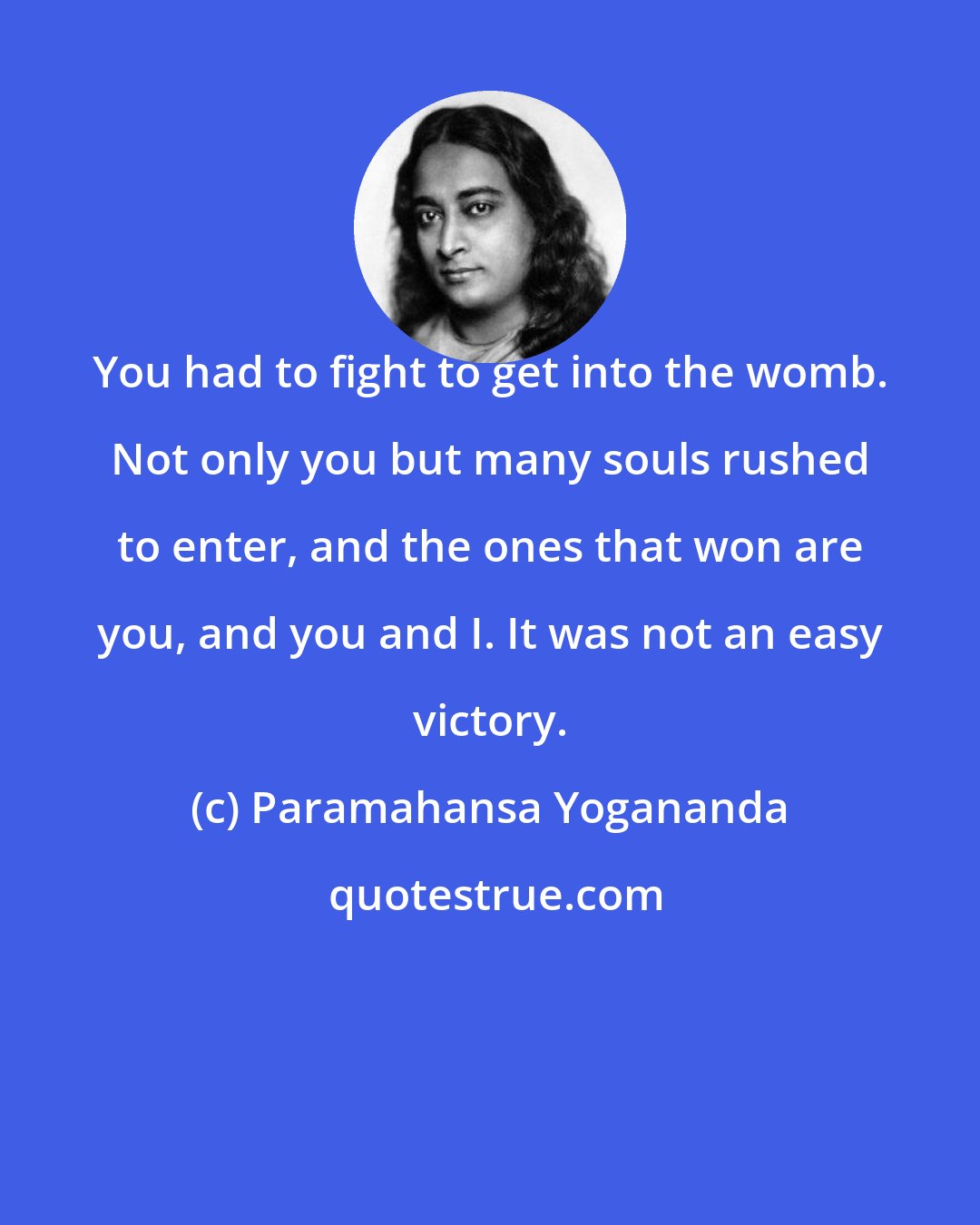 Paramahansa Yogananda: You had to fight to get into the womb. Not only you but many souls rushed to enter, and the ones that won are you, and you and I. It was not an easy victory.