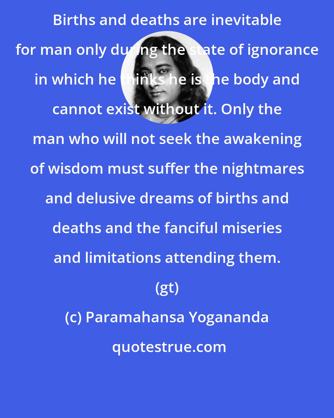 Paramahansa Yogananda: Births and deaths are inevitable for man only during the state of ignorance in which he thinks he is the body and cannot exist without it. Only the man who will not seek the awakening of wisdom must suffer the nightmares and delusive dreams of births and deaths and the fanciful miseries and limitations attending them. (gt)
