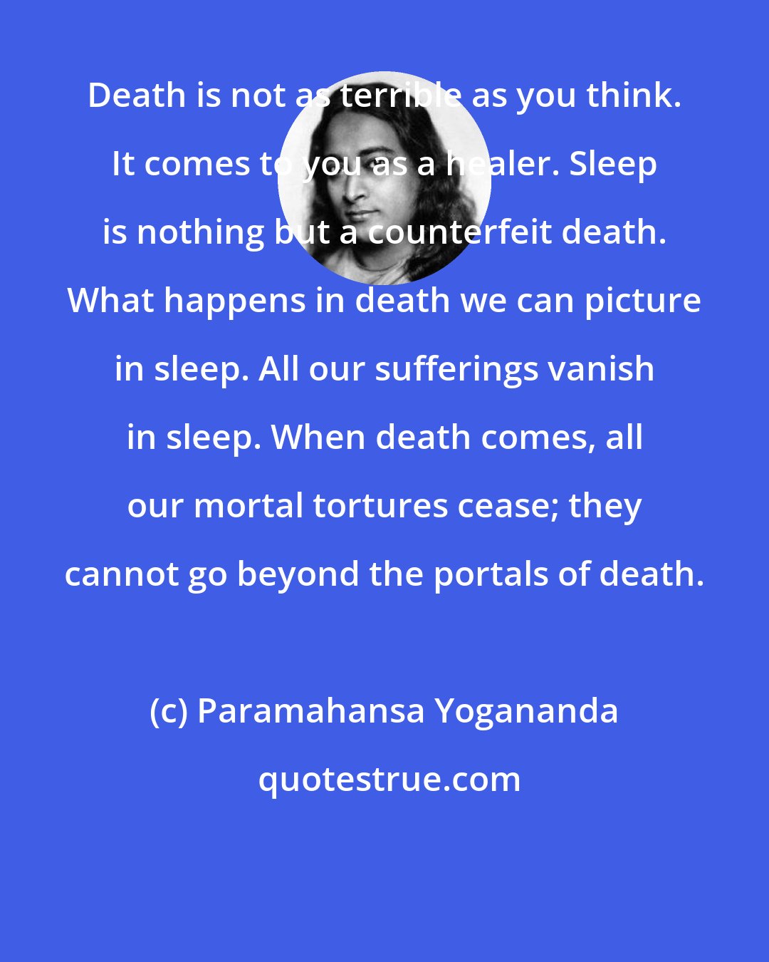 Paramahansa Yogananda: Death is not as terrible as you think. It comes to you as a healer. Sleep is nothing but a counterfeit death. What happens in death we can picture in sleep. All our sufferings vanish in sleep. When death comes, all our mortal tortures cease; they cannot go beyond the portals of death.