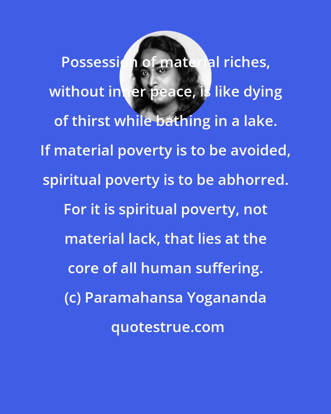 Paramahansa Yogananda: Possession of material riches, without inner peace, is like dying of thirst while bathing in a lake. If material poverty is to be avoided, spiritual poverty is to be abhorred. For it is spiritual poverty, not material lack, that lies at the core of all human suffering.