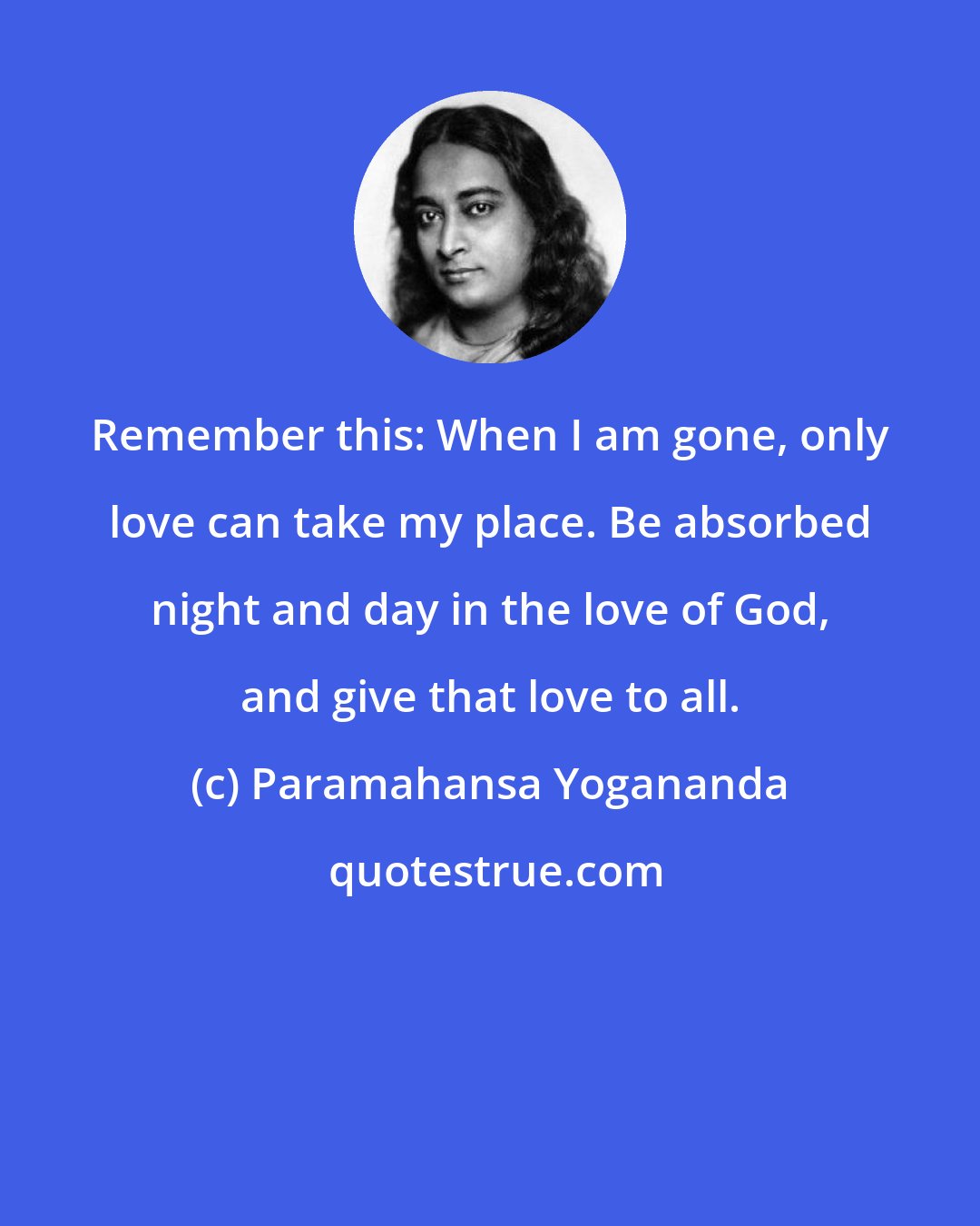 Paramahansa Yogananda: Remember this: When I am gone, only love can take my place. Be absorbed night and day in the love of God, and give that love to all.