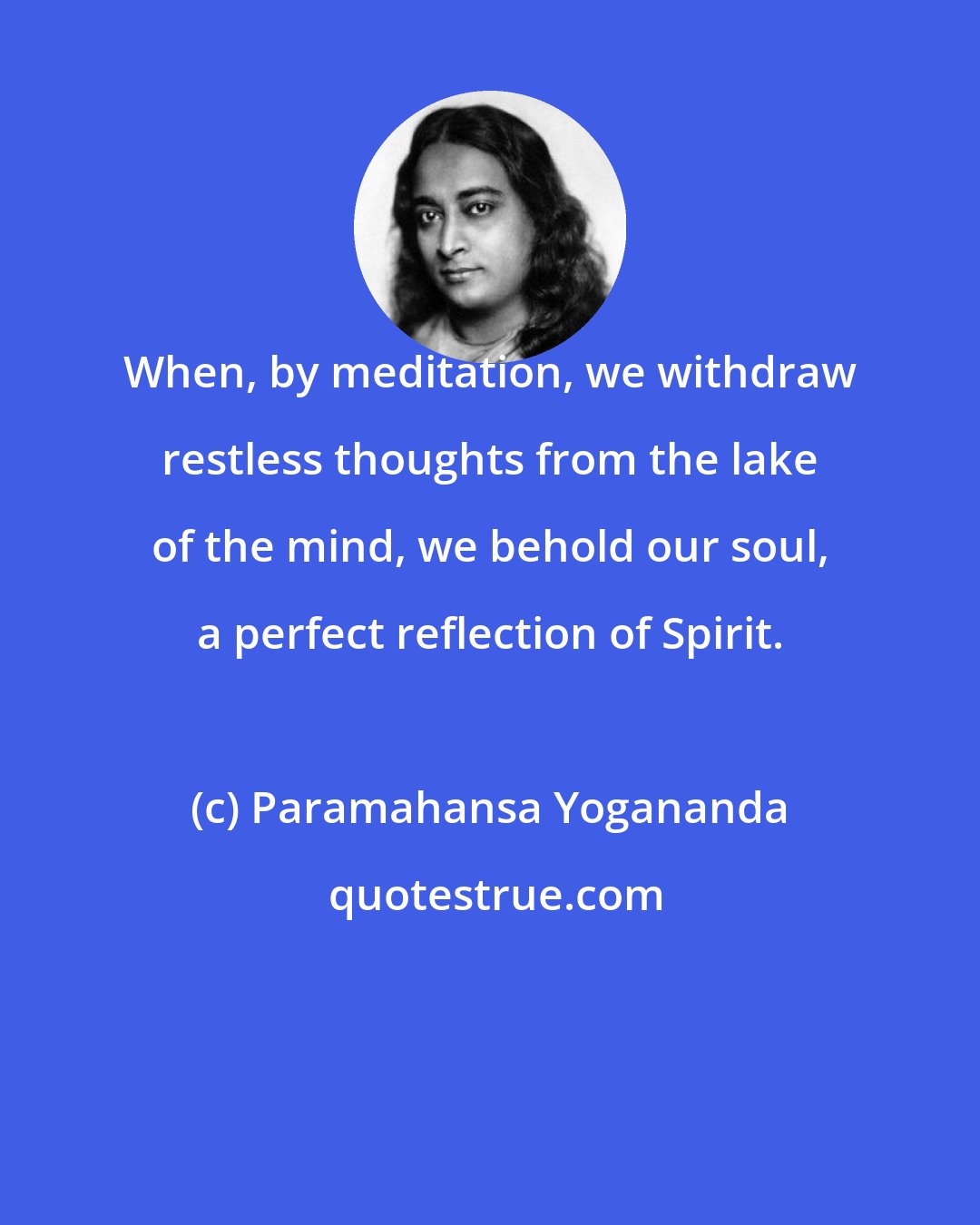 Paramahansa Yogananda: When, by meditation, we withdraw restless thoughts from the lake of the mind, we behold our soul, a perfect reflection of Spirit.