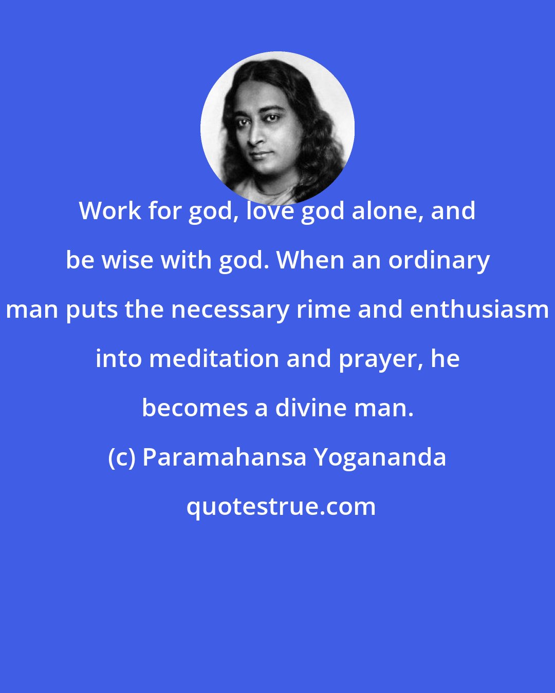 Paramahansa Yogananda: Work for god, love god alone, and be wise with god. When an ordinary man puts the necessary rime and enthusiasm into meditation and prayer, he becomes a divine man.