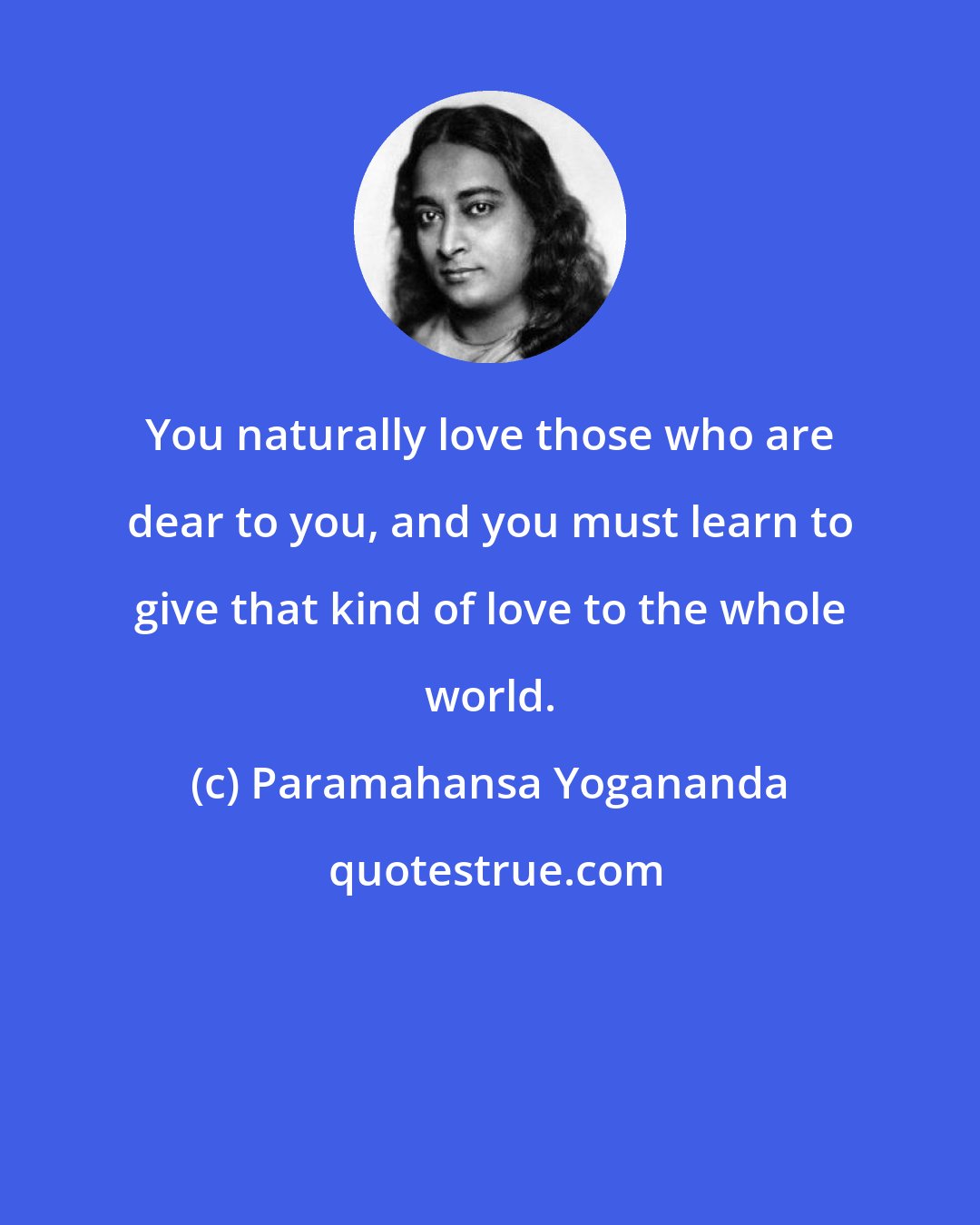 Paramahansa Yogananda: You naturally love those who are dear to you, and you must learn to give that kind of love to the whole world.