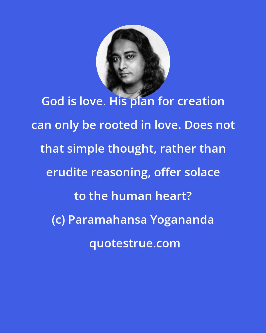 Paramahansa Yogananda: God is love. His plan for creation can only be rooted in love. Does not that simple thought, rather than erudite reasoning, offer solace to the human heart?