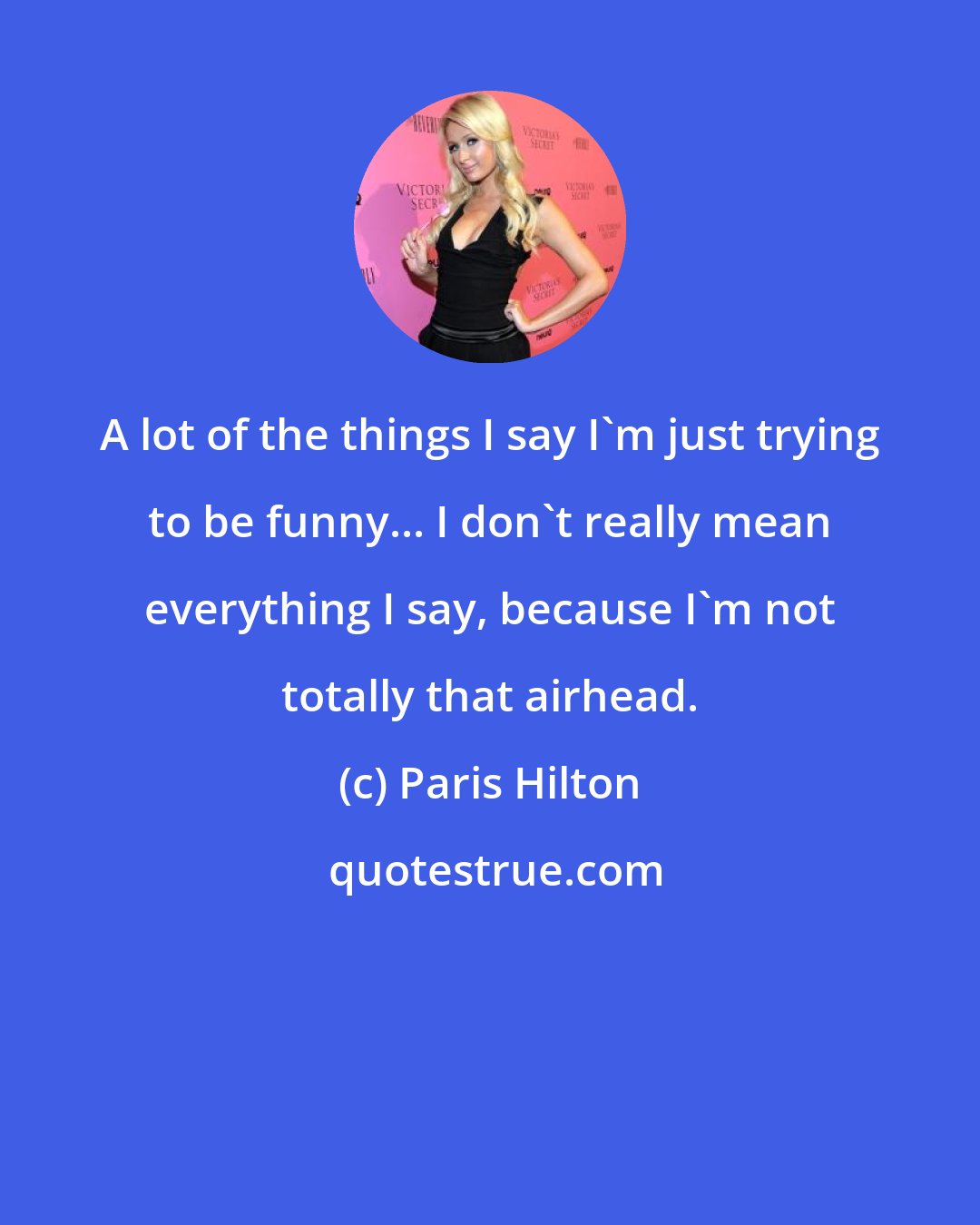 Paris Hilton: A lot of the things I say I'm just trying to be funny... I don't really mean everything I say, because I'm not totally that airhead.