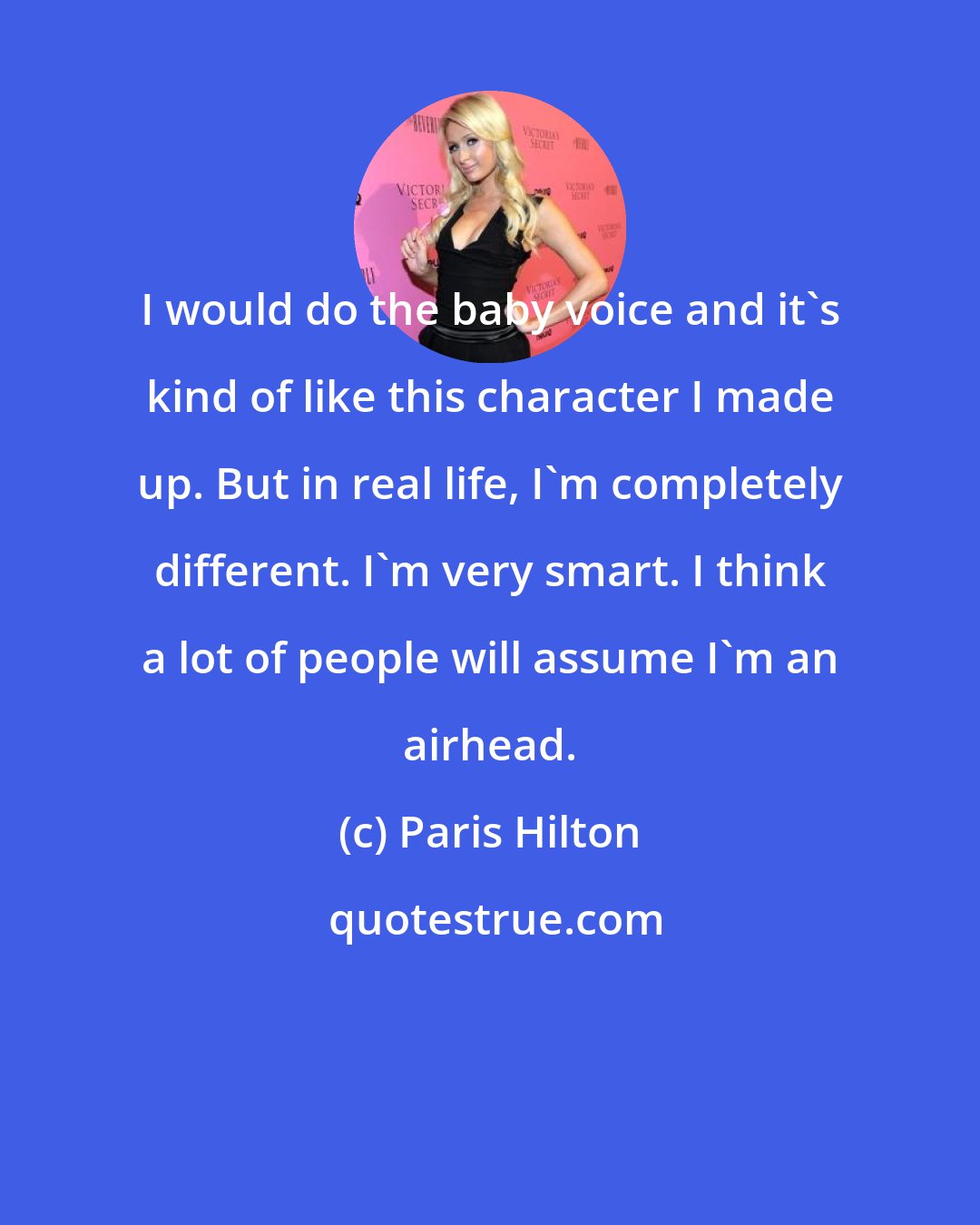 Paris Hilton: I would do the baby voice and it's kind of like this character I made up. But in real life, I'm completely different. I'm very smart. I think a lot of people will assume I'm an airhead.