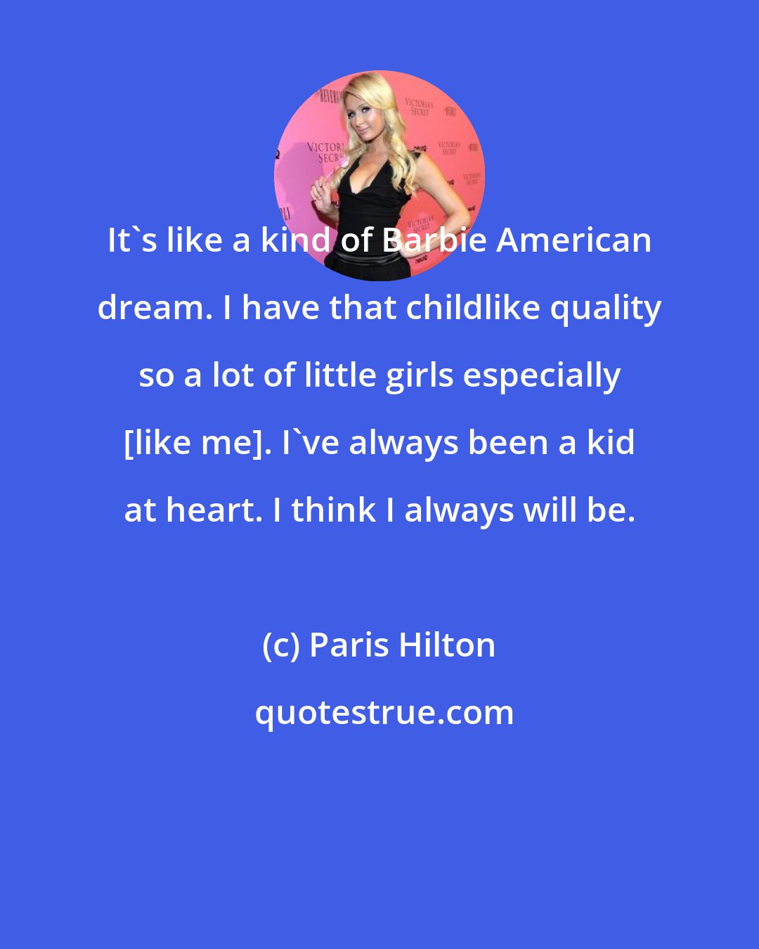 Paris Hilton: It's like a kind of Barbie American dream. I have that childlike quality so a lot of little girls especially [like me]. I've always been a kid at heart. I think I always will be.