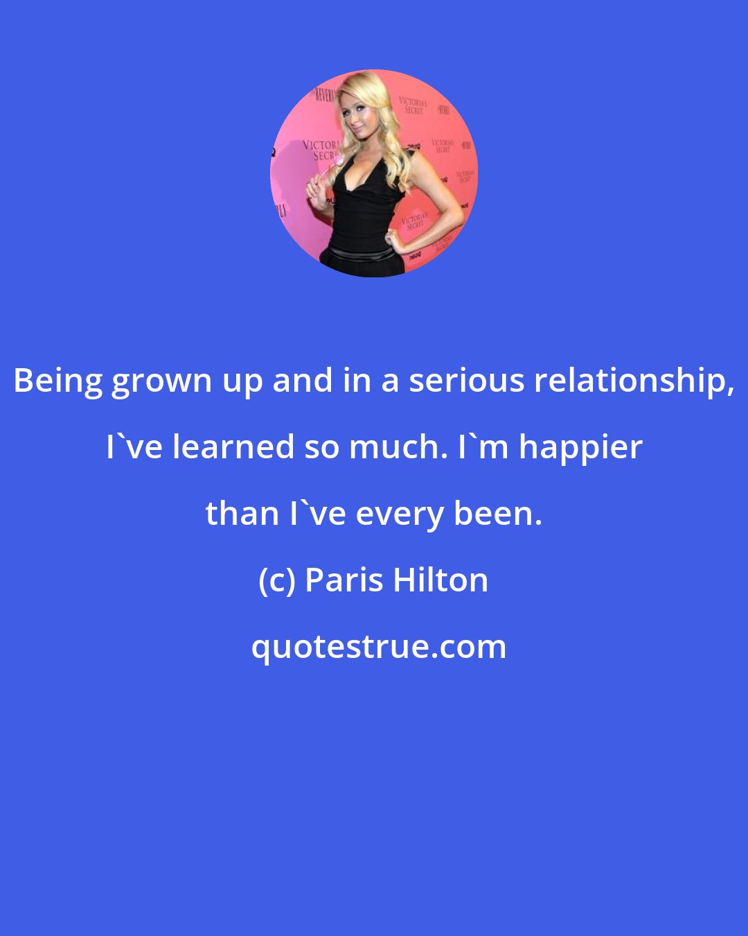 Paris Hilton: Being grown up and in a serious relationship, I've learned so much. I'm happier than I've every been.