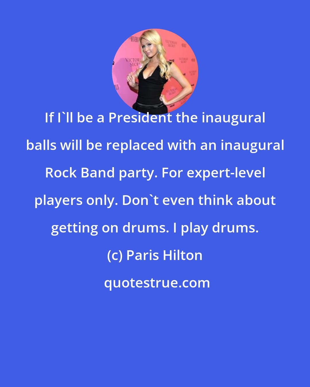 Paris Hilton: If I'll be a President the inaugural balls will be replaced with an inaugural Rock Band party. For expert-level players only. Don't even think about getting on drums. I play drums.