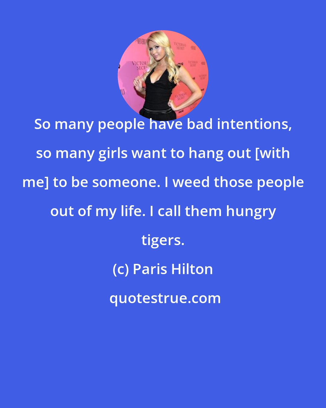 Paris Hilton: So many people have bad intentions, so many girls want to hang out [with me] to be someone. I weed those people out of my life. I call them hungry tigers.