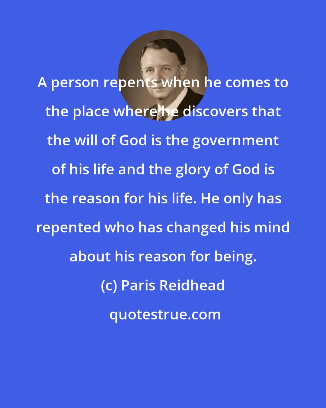 Paris Reidhead: A person repents when he comes to the place where he discovers that the will of God is the government of his life and the glory of God is the reason for his life. He only has repented who has changed his mind about his reason for being.