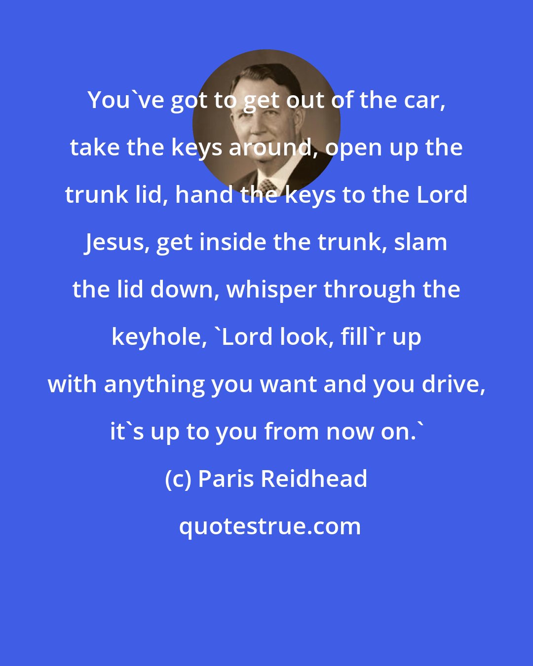Paris Reidhead: You've got to get out of the car, take the keys around, open up the trunk lid, hand the keys to the Lord Jesus, get inside the trunk, slam the lid down, whisper through the keyhole, 'Lord look, fill'r up with anything you want and you drive, it's up to you from now on.'