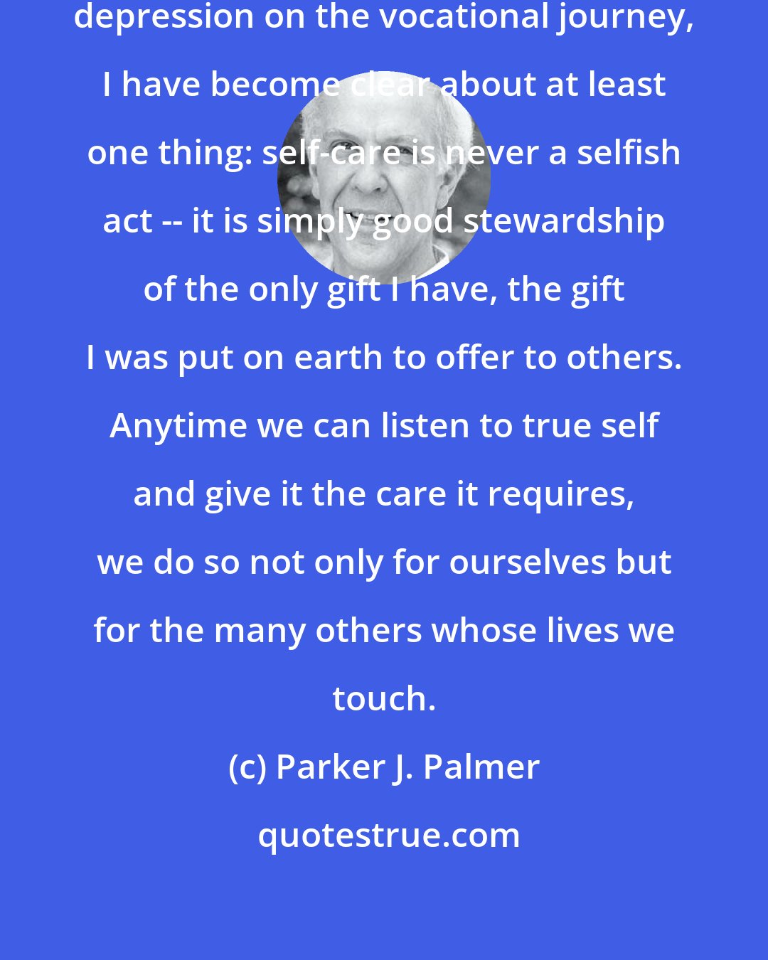 Parker J. Palmer: By surviving passages of doubt and depression on the vocational journey, I have become clear about at least one thing: self-care is never a selfish act -- it is simply good stewardship of the only gift I have, the gift I was put on earth to offer to others. Anytime we can listen to true self and give it the care it requires, we do so not only for ourselves but for the many others whose lives we touch.