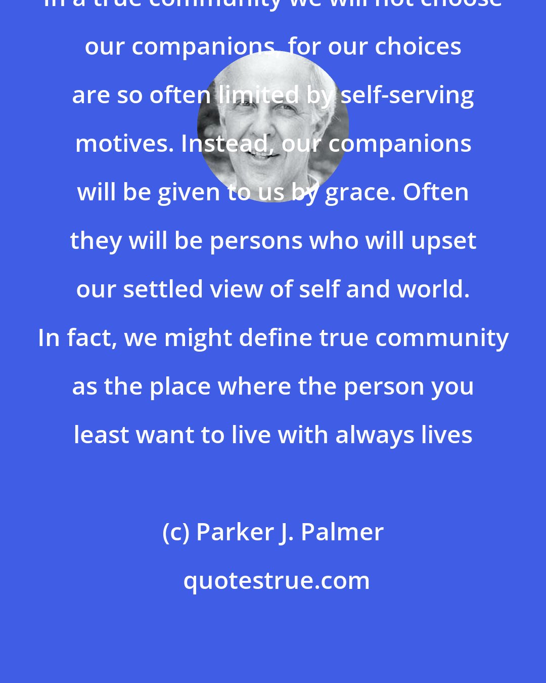 Parker J. Palmer: In a true community we will not choose our companions, for our choices are so often limited by self-serving motives. Instead, our companions will be given to us by grace. Often they will be persons who will upset our settled view of self and world. In fact, we might define true community as the place where the person you least want to live with always lives