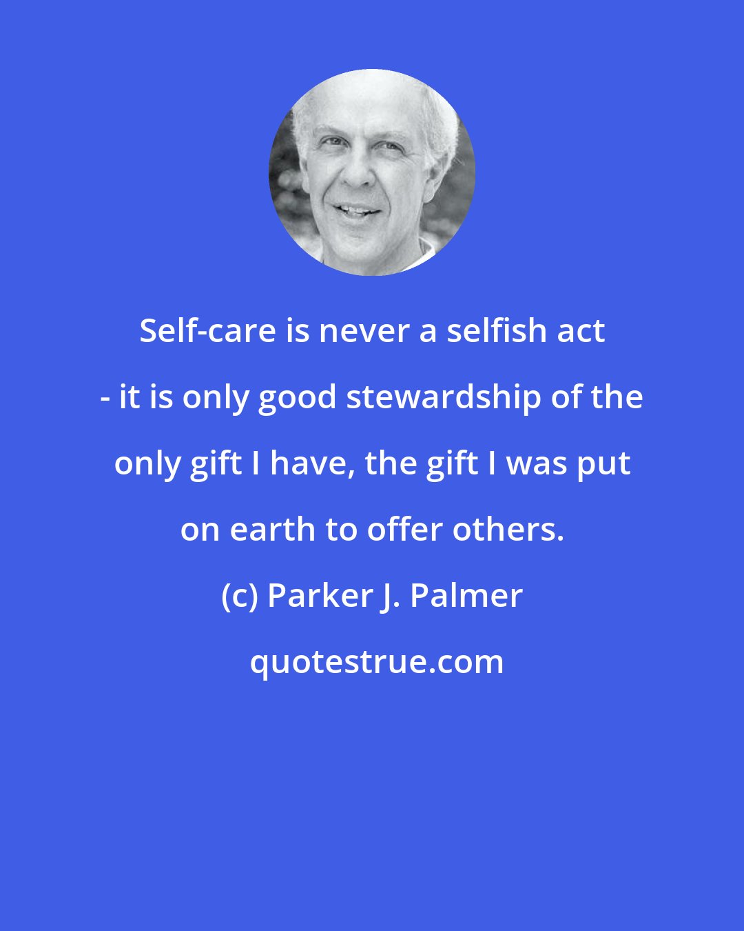Parker J. Palmer: Self-care is never a selfish act - it is only good stewardship of the only gift I have, the gift I was put on earth to offer others.