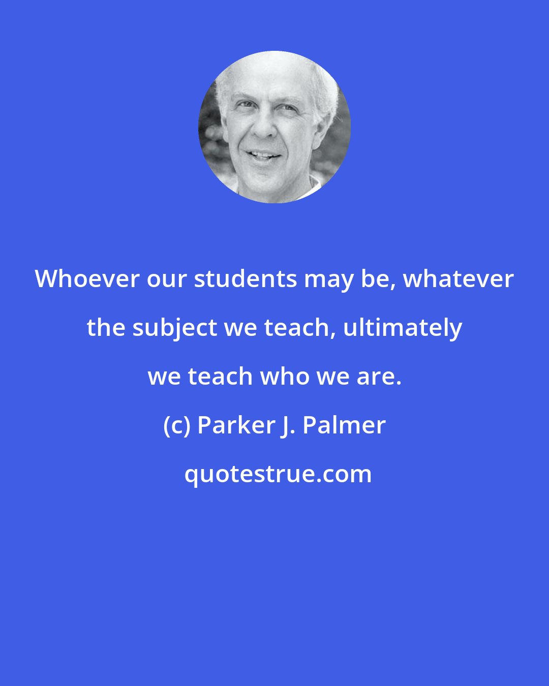 Parker J. Palmer: Whoever our students may be, whatever the subject we teach, ultimately we teach who we are.