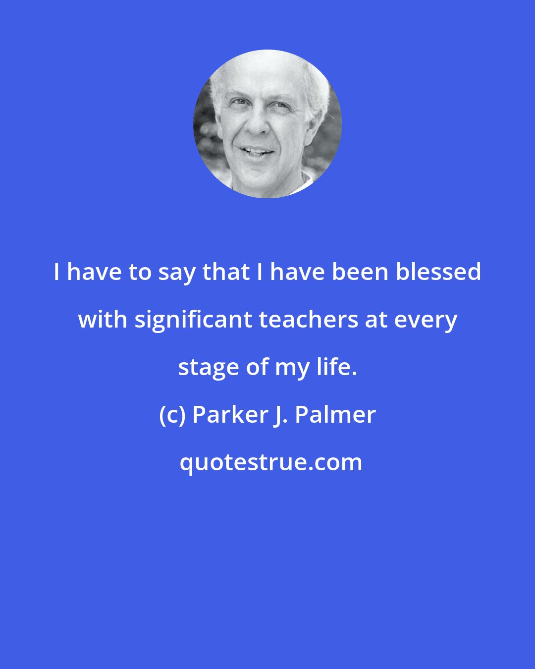 Parker J. Palmer: I have to say that I have been blessed with significant teachers at every stage of my life.