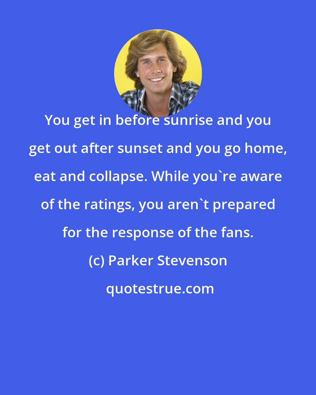 Parker Stevenson: You get in before sunrise and you get out after sunset and you go home, eat and collapse. While you're aware of the ratings, you aren't prepared for the response of the fans.