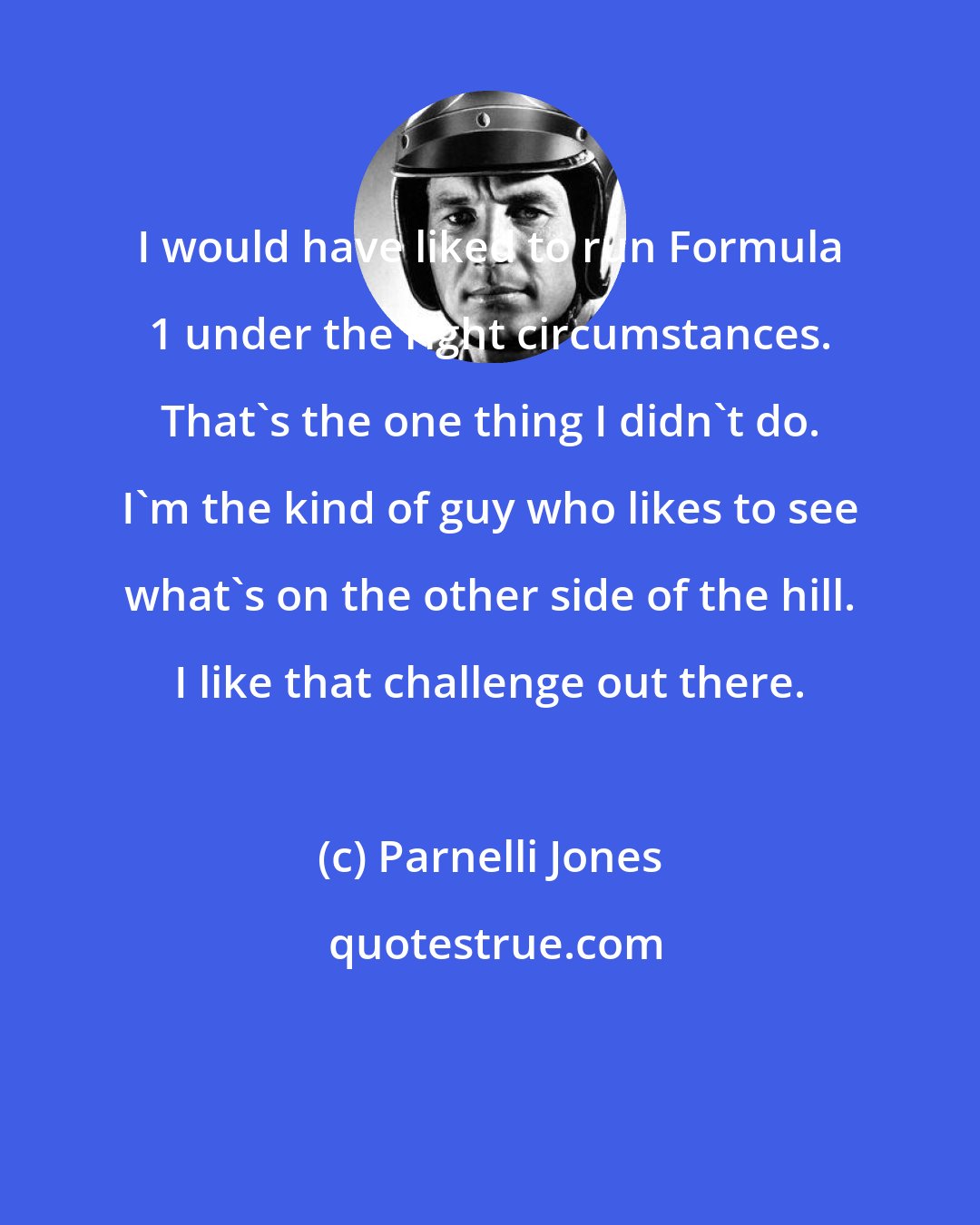 Parnelli Jones: I would have liked to run Formula 1 under the right circumstances. That's the one thing I didn't do. I'm the kind of guy who likes to see what's on the other side of the hill. I like that challenge out there.