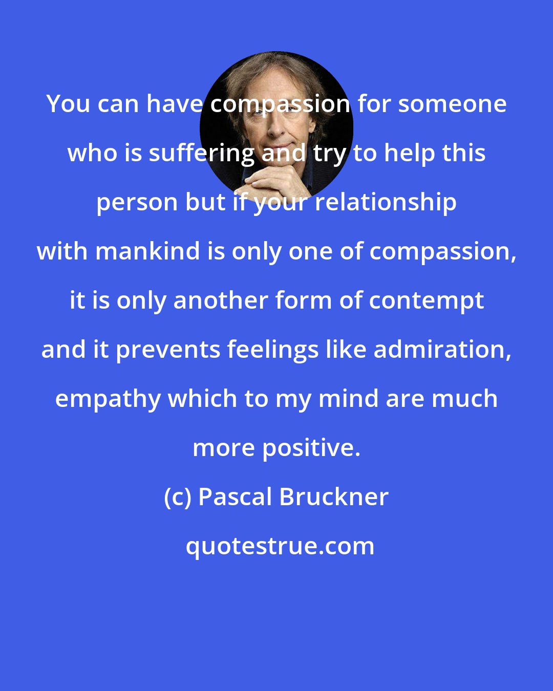 Pascal Bruckner: You can have compassion for someone who is suffering and try to help this person but if your relationship with mankind is only one of compassion, it is only another form of contempt and it prevents feelings like admiration, empathy which to my mind are much more positive.