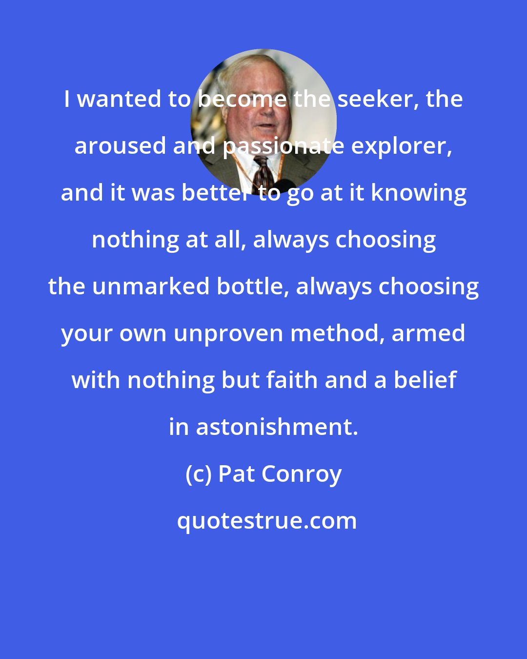 Pat Conroy: I wanted to become the seeker, the aroused and passionate explorer, and it was better to go at it knowing nothing at all, always choosing the unmarked bottle, always choosing your own unproven method, armed with nothing but faith and a belief in astonishment.