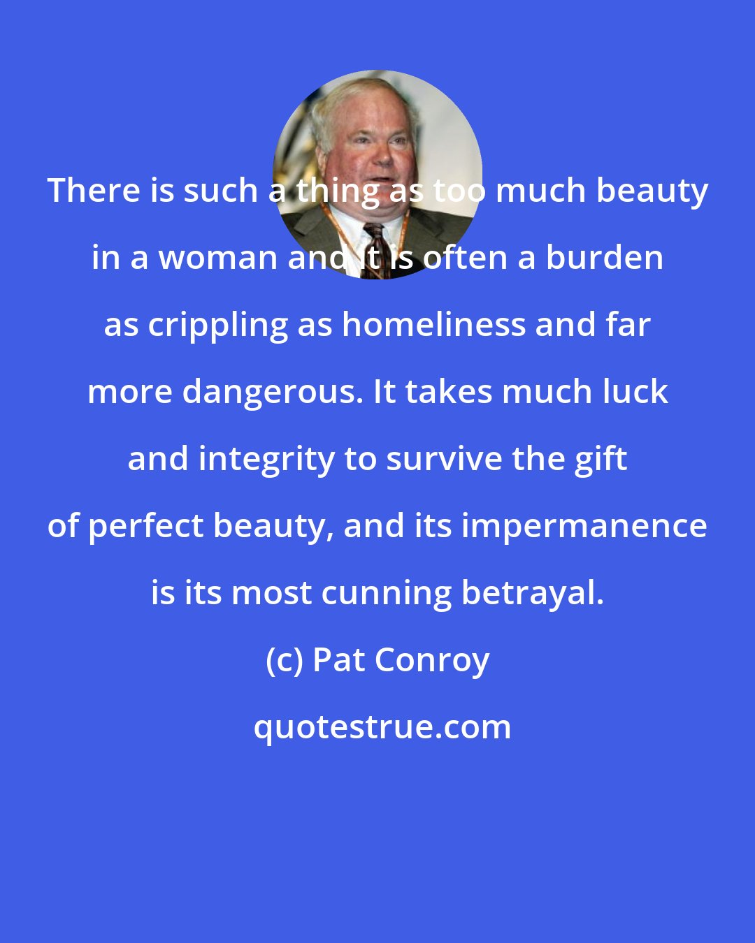 Pat Conroy: There is such a thing as too much beauty in a woman and it is often a burden as crippling as homeliness and far more dangerous. It takes much luck and integrity to survive the gift of perfect beauty, and its impermanence is its most cunning betrayal.