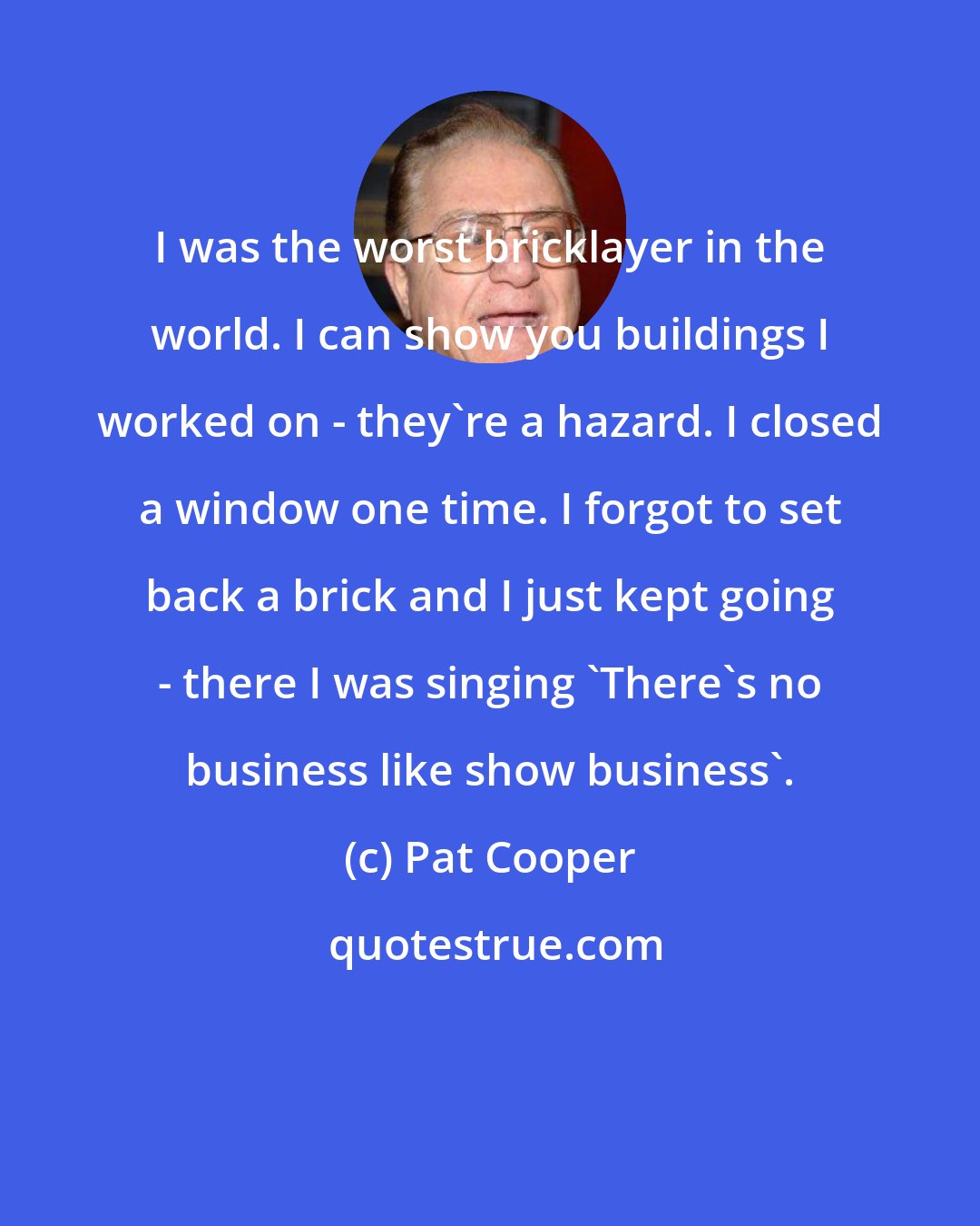 Pat Cooper: I was the worst bricklayer in the world. I can show you buildings I worked on - they're a hazard. I closed a window one time. I forgot to set back a brick and I just kept going - there I was singing 'There's no business like show business'.