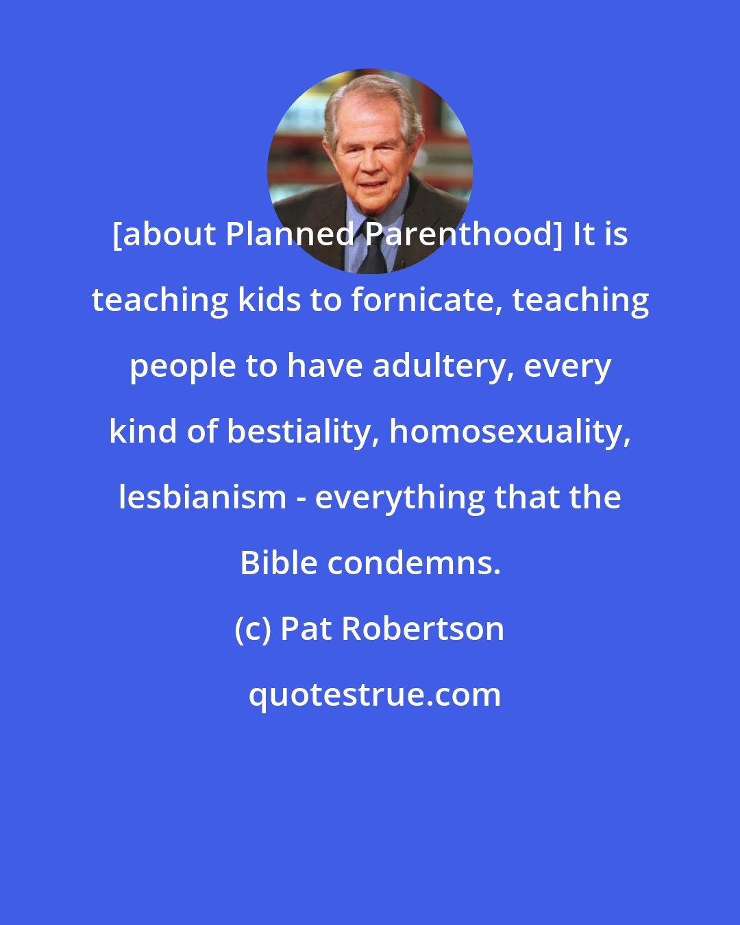Pat Robertson: [about Planned Parenthood] It is teaching kids to fornicate, teaching people to have adultery, every kind of bestiality, homosexuality, lesbianism - everything that the Bible condemns.