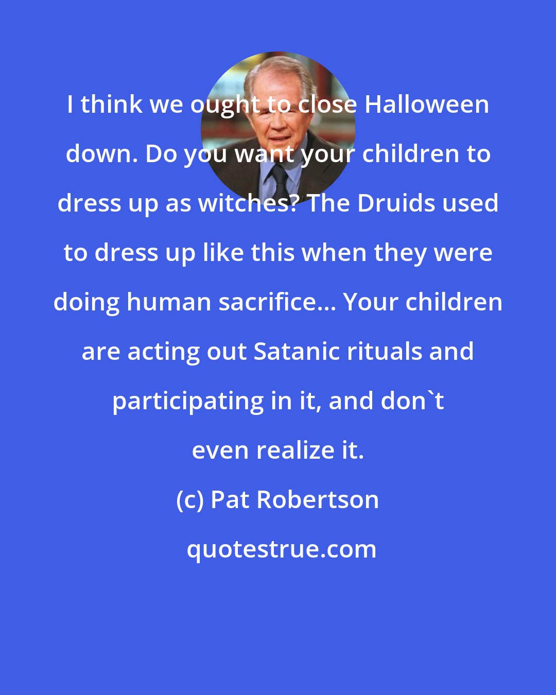 Pat Robertson: I think we ought to close Halloween down. Do you want your children to dress up as witches? The Druids used to dress up like this when they were doing human sacrifice... Your children are acting out Satanic rituals and participating in it, and don't even realize it.