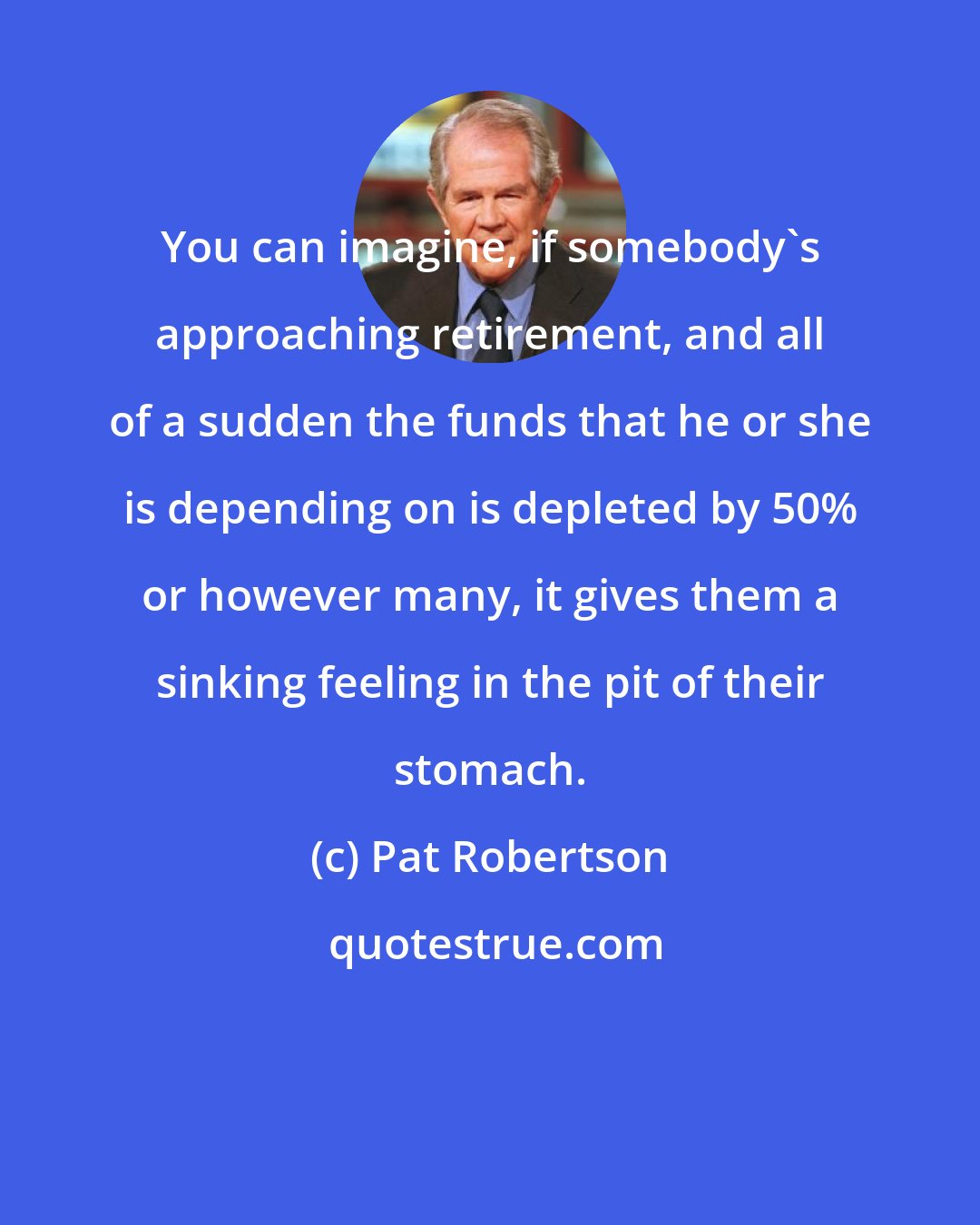 Pat Robertson: You can imagine, if somebody's approaching retirement, and all of a sudden the funds that he or she is depending on is depleted by 50% or however many, it gives them a sinking feeling in the pit of their stomach.