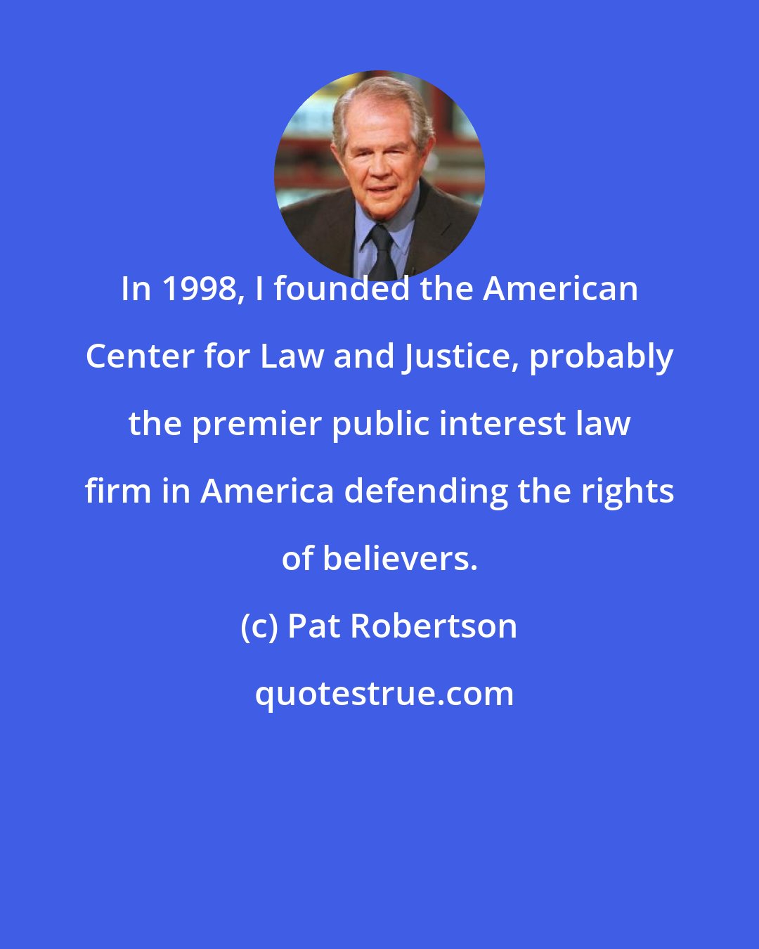 Pat Robertson: In 1998, I founded the American Center for Law and Justice, probably the premier public interest law firm in America defending the rights of believers.