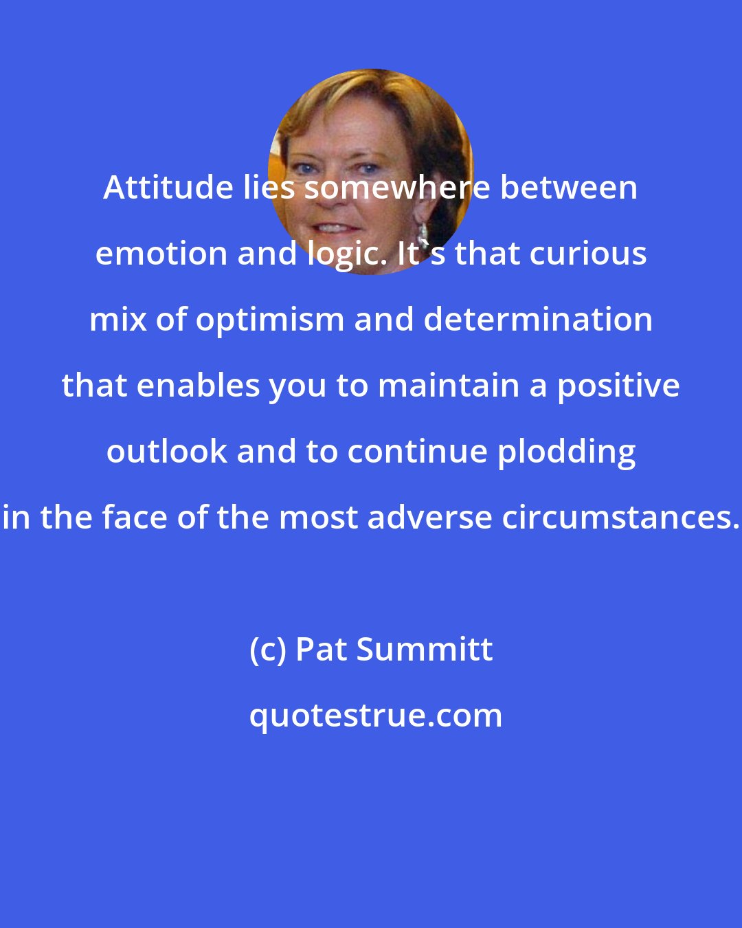Pat Summitt: Attitude lies somewhere between emotion and logic. It's that curious mix of optimism and determination that enables you to maintain a positive outlook and to continue plodding in the face of the most adverse circumstances.