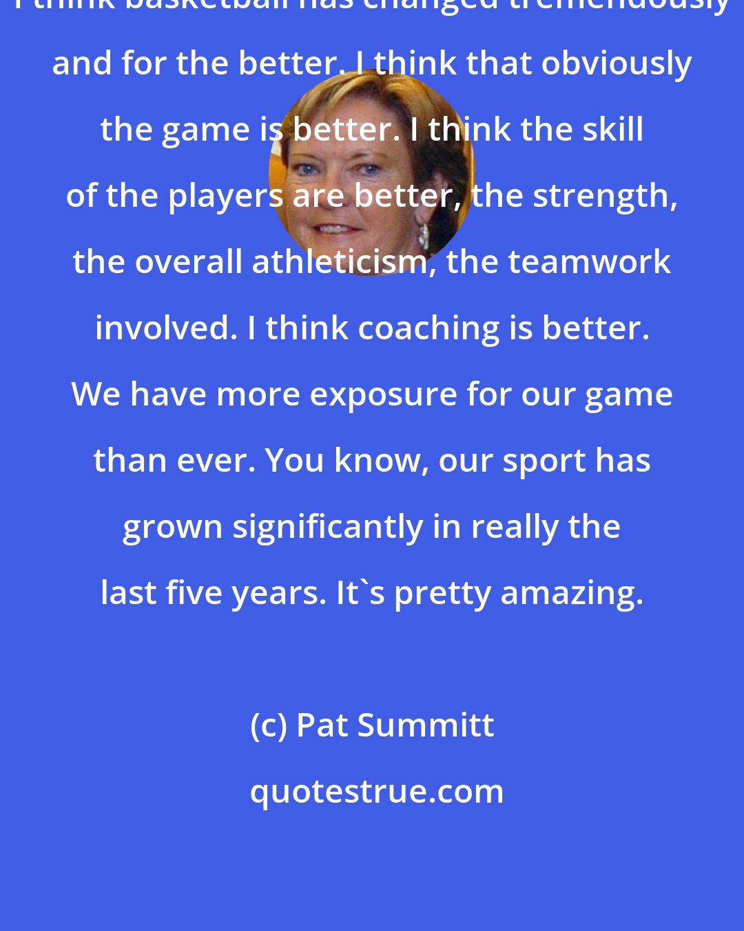 Pat Summitt: I think basketball has changed tremendously and for the better. I think that obviously the game is better. I think the skill of the players are better, the strength, the overall athleticism, the teamwork involved. I think coaching is better. We have more exposure for our game than ever. You know, our sport has grown significantly in really the last five years. It's pretty amazing.
